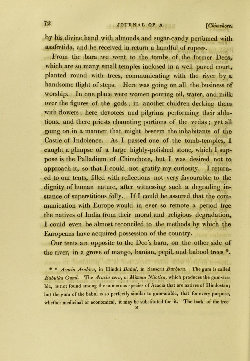 [Chimchore. by his divine hand with almonds and sugar-candy perfumed with asafcetida, and he received in return a handful of rupees. From the bara we went to the tombs of ihe former Deos, which are so many small temples inclosed in a well paved court, planted round with trees, communicating with the river by a handsome flight of steps. Here was going on all the business of worship. In one place were women pouring oil, water, and milk over the figures of the gods; in another children decking them with flowers; here devotees and pilgrims performing their ablu- tions, and there priests chaunting portions of the vedas; yet all going on in a manner that might beseem the inhabitants of the Castle of Indolence. As I passed one of the tomb-temples, I caught a glimpse of a large highly-polished stone, which I sup- pose is the Palladium of Chimchore, but I was desired not to approach it, so that I could not gratify my curiosity. I return- ed to our tents, filled with reflections not very favourable to the dignity of human nature, after witnessing such a degrading in- stance of superstitious folly. If I could be assured that the com- munication with Europe would in ever so remote a period free the natives of India from their moral and religious degradation, I could even be almost reconciled to the methods by which the Europeans have acquired possession of the country. Our tents are opposite to the Deo’s bara, on the other side of the river, in a grove of mango, banian, pepil, and babool trees *. * “ Acacia Arabic a, in Hindui Babul, in Sanscrit Burbura. The gum is called Babu/ka Gitnd. The Acacia vera, or Mimosa Nilotica, which produces the gum-ara- • . . bic, is not found among the numerous species of Acacia that are natives of Hindostan; but the gum of the babul is so perfectly similar to gum-arabic, that for every purpose, whether medicinal or economical, it may be substituted for it. The bark of the tree 8