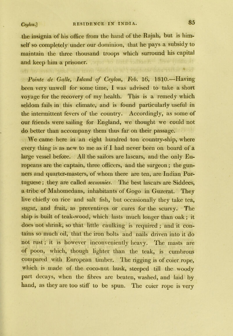 the insignia of his office from the hand of the Rajah, but is him- self so completely under our dominion, that he pays a subsidy to maintain the three thousand troops which surround his capital and keep him a prisoner. Pointe de Galle, Island of Ceylon, Feb. 16, 1810.—Having been very unwell for some Lime, I was advised to take a short voyage for the recovery of my health. This is a remedy which seldom fails in this climate, and is found particularly useful in the intermittent fevers of the country. Accordingly, as some of our friends were sailing for England, we thought we could not do better than accompany them thus far on their passage. We came here in an eight hundred ton country-ship, where every thing is as new to me as if I had never been on board of a large vessel before. All the sailors are lascars, and the only Eu- ropeans are the captain, three officers, and the surgeon; the gun- ners and quarter-masters, of whom there are ten, are Indian Por- tuguese ; they are called secunnies. The best lascars are Siddees, a tribe of Mahomedans, inhabitants of Gogo in Guzerat. They live chiefly on rice and salt fish, but occasionally they take tea, sugar, and fruit, as preventives or cures for the scurvy. The ship is built of teak-wood, which lasts much longer than oak; it does not shrink, so that little caulking is required ; and it con- tains so much oil, that the iron bolts and nails driven into it do not rust; it is however inconveniently heavy. The masts are of poon, which, though lighter than the teak, is cumbrous compared with European timber. The rigging is of coier rope, which is made of the coco-nut husk, steeped till the woody part decays, when the fibres are beaten, washed, and laid by hand, as they are too stiff to be spun. The coier rope is very