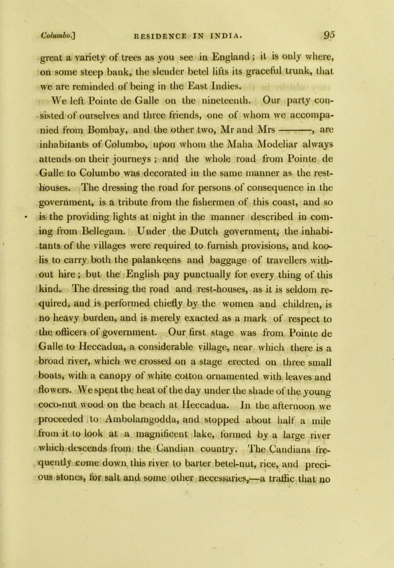 great a variety of trees as you see in England; it is only where, on some steep bank, the slender betel lifts its graceful trunk, that we are reminded of being in the East Indies. We left Pointe de Galle on the nineteenth. Our party con- sisted of ourselves and three friends, one of whom we accompa- nied from Bombay, and the other two, Mr and Mrs , are inhabitants of Columbo, upon whom the Maha Modeliar always attends on their journeys ; and the whole road from Pointe de Galle to Columbo was decorated in the same manner as the rest- houses. The dressing the road for persons of consequence in the government, is a tribute from the fishermen of this coast, and so is the providing lights at night in the manner described in com- ing from Bellegam. Under the Dutch government, the inhabi- tants of the villages were required to furnish provisions, and koo>- lis to carry both the palankeens and baggage of travellers with- out hire ; but the English pay punctually for every thing of this kind. The dressing the road and rest-houses, as it is seldom re- quired, and is performed chiefly by the women and children, is no heavy burden, and is merely exacted as a mark of respect to the officers of government. Our first stage was from Pointe de Galle to Heccadua, a considerable village, near which there is a broad river, which we crossed on a stage erected on three small boats, with a canopy of white cotton ornamented with leaves and flowers. We spent the heat of the day under the shade of the young coco-nut wood on the beach at Heccadua. In the afternoon we proceeded to Ambolamgodda, and stopped about half a mile from it to look at a magnificent lake, formed by a large river which descends from the Candian country. The Candians fre- quently come down this river to barter betel-nut, rice, and preci- ous stones, for salt and some other necessaries,—a traffic that no