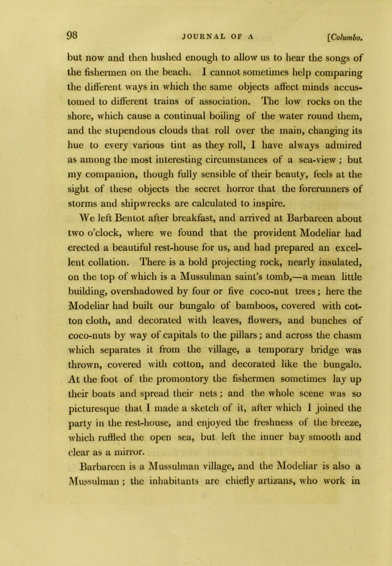 but now and then hushed enough to allow us to hear the songs of the fishermen on the beach. I cannot sometimes help comparing the different ways in which the same objects affect minds accus- tomed to different trains of association. The low rocks on the shore, which cause a continual boiling of the water round them, and the stupendous clouds that roll over the main, changing its hue to every various tint as they roll, I have always admired as among the most interesting circumstances of a sea-view ; but my companion, though fully sensible of their beauty, feels at the sight of these objects the secret horror that the forerunners of storms and shipwrecks are calculated to inspire. We leftBentot after breakfast, and arrived at Barbareen about two o’clock, where we found that the provident Modeliar had erected a beautiful rest-house for us, and had prepared an excel- lent collation. There is a bold projecting rock, nearly insulated, on the top of which is a Mussulman saint’s tomb,—a mean little building, overshadowed by four or five coco-nut trees; here the Modeliar had built our bungalo of bamboos, covered with cot- ton cloth, and decorated with leaves, flowers, and bunches of coco-nuts by way of capitals to the pillars; and across the chasm which separates it from the village, a temporary bridge was thrown, covered with cotton, and decorated like the bungalo. At the foot of the promontory the fishermen sometimes lay up their boats and spread their nets; and the whole scene was so picturesque that I made a sketch of it, after which I joined the party in the rest-house, and enjoyed the freshness of the breeze, which ruffled the open sea, but left the inner bay smooth and clear as a mirror. Barbareen is a Mussulman village, and the Modeliar is also a Mussulman ; the inhabitants are chiefly artizans, who work in