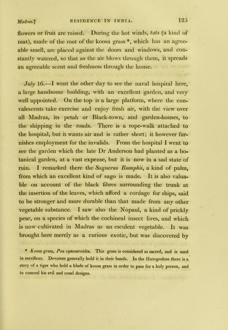 flowers or fruit are raised. During the hot winds, tats (a kind of mat), made of the root of the koosa grass *, which has an agree- able smell, arc placed against the doors and windows, and con- stantly watered, so that as the air blows through them, it spreads an agreeable scent and freshness through the house. July 16.—I went the other day to see the naval hospital here, a large handsome building, with an excellent garden, and very well appointed. On the top is a large platform, where the con- valescents take exercise and enjoy fresh air, with the view over all Madras, its petah or Black-town, and garden-houses, to the shipping in the roads. There is a rope-walk attached to the hospital, but it wants air and is rather short; it however fur- nishes employment for the invalids. From the hospital I went to see the garden which the late Dr Anderson had planted as a bo- tanical garden, at a vast expense, but it is now in a sad state of ruin. I remarked there the Saguerus Rumphii, a kind of palm, from which an excellent kind of sago is made. It is also valua- ble on account of the black fibres surrounding the trunk at the insertion of the leaves, which afford a cordage for ships, said to be stronger and more durable than that made from any other vegetable substance. I saw also the Nopaul, a kind of prickly pear, on a species of which the cochineal insect lives, and which is now cultivated in Madras as an esculent vegetable. It was brought here merely as a curious exotic, but was discovered by * Koosa grass, Poa cynosuroides. This grass is considered as sacred, and is used in sacrifices. Devotees generally hold it in their hands. In the Hutopodesa there is a story of a tiger who held a blade of koosa grass in order to pass for a holy person, and to conceal his evil and cruel designs.