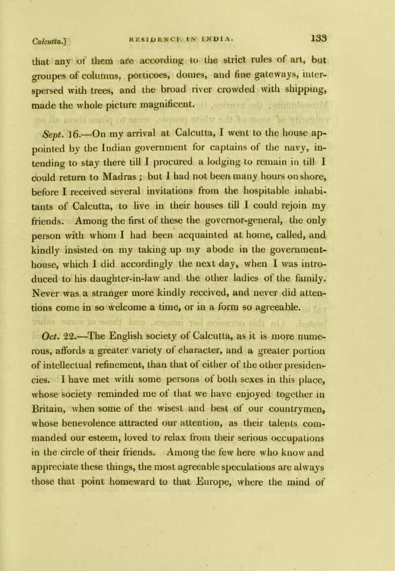 that any of them are according to die strict rules of art, but groupes of columns, porticoes, domes, and fine gateways, inter- spersed with trees, and the broad river crowded with shipping, made the whole picture magnificent. Sept. 16.—On my arrival at Calcutta, I went to the house ap- pointed by the Indian government for captains of the navy, in- tending to stay there till I procured a lodging to remain in till I could return to Madras ; but I had not been many hours onshore, before I received several invitations from the hospitable inhabi- tants of Calcutta, to live in their houses till I could rejoin my friends. Among the first of these the governor-general, the only person with whom I had been acquainted at home, called, and kindly insisted on my taking up my abode in the government- house, which I did accordingly the next day, when I was intro- duced to his daughter-in-law and the other ladies of the family. Never was a stranger more kindly received, and never did atten- tions come in so welcome a time, or in a form so agreeable. Oct. 22.—The English society of Calcutta, as it is more nume- rous, affords a greater variety of character, and a greater portion of intellectual refinement, than that of either of the other presiden- cies. I have met with some persons of both sexes in this place, whose society reminded me of that we have enjoyed together in Britain, when some of the wisest and best of our countrymen, whose benevolence attracted our attention, as their talents com- manded our esteem, loved to relax from their serious occupations in the circle of their friends. Among the few here who know and appreciate these things, the most agreeable speculations are always those that point homeward to that Europe, where the mind of