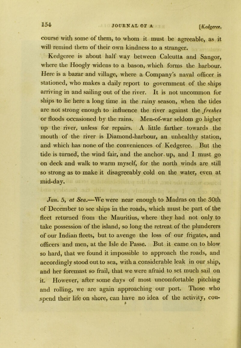 1541 JOURNAL OF A [Kedgeree. course with some of them, to whom it must be agreeable, as it will remind them of their own kindness to a stranger. Kedgeree is about half way between Calcutta and Sangor, where the Hoogly widens to a bason, which forms the harbour. Here is a bazar and village, where a Company’s naval officer is stationed, who makes a daily report to government of the ships arriving in and sailing out of the river. It is not uncommon for ships to lie here a long time in the rainy season, when the tides are not strong enough to influence the river against the freshes or floods occasioned by the rains. Men-of-war seldom go higher up the river, unless for repairs. A little farther towards the mouth of the river is Diamond-harbour, an unhealthy station, and which has none of the conveniences of Kedgeree. But the tide is turned, the wind fair, and the anchor , up, and I must go on deck and walk to warm myself, for the north winds are still so strong as to make it disagreeably cold on the water, even at mid-day. Jan. 5, at Sea.—We were near enough to Madras on the 30th of December to see ships in the roads, which must be part of the fleet returned from the Mauritius, where they had not only to take possession of the island, so long the retreat of the plunderers of our Indian fleets, but to avenge the loss of our frigates, and officers and men, at the Isle de Passe. But it came on to blow so hard, that we found it impossible to approach the roads, and accordingly stood out to sea, with a considerable leak in our ship, and her foremast so frail, that we were afraid to set much sail on it. However, after some days of most uncomfortable pitching and rolling, we are again approaching our port. Those who .spend their life on shore, can have no idea of the activity, cou-