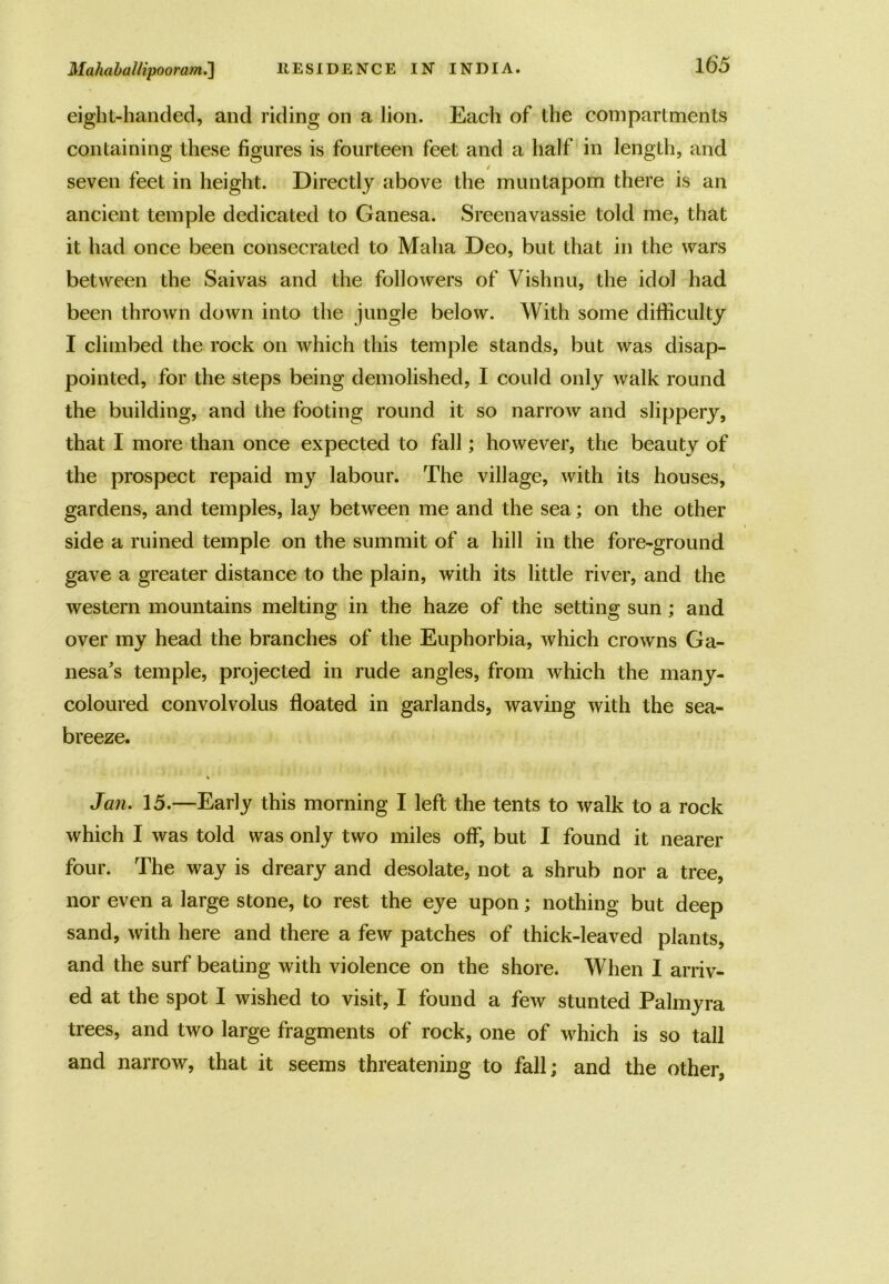 eight-handed, and riding on a lion. Each of the compartments containing these figures is fourteen feet and a half in length, and / seven feet in height. Directly above the muntapom there is an ancient temple dedicated to Ganesa. Sreenavassie told me, that it had once been consecrated to Malta Deo, but that in the wars between the Saivas and the followers of Vishnu, the idol had been thrown down into the jungle below. With some difficulty I climbed the rock on which this temple stands, but was disap- pointed, for the steps being demolished, I could only walk round the building, and the footing round it so narrow and slippery, that I more than once expected to fall; however, the beauty of the prospect repaid my labour. The village, with its houses, gardens, and temples, lay between me and the sea; on the other side a ruined temple on the summit of a hill in the fore-ground gave a greater distance to the plain, with its little river, and the western mountains melting in the haze of the setting sun; and over my head the branches of the Euphorbia, which crowns Ga- nesa's temple, projected in rude angles, from which the many- coloured convolvolus floated in garlands, waving with the sea- breeze. Jan. 15.—Early this morning I left the tents to walk to a rock which I was told was only two miles off, but I found it nearer four. The way is dreary and desolate, not a shrub nor a tree, nor even a large stone, to rest the eye upon; nothing but deep sand, with here and there a few patches of thick-leaved plants, and the surf beating with violence on the shore. When I arriv- ed at the spot I wished to visit, I found a few stunted Palmyra trees, and two large fragments of rock, one of which is so tall and narrow, that it seems threatening to fall; and the other,