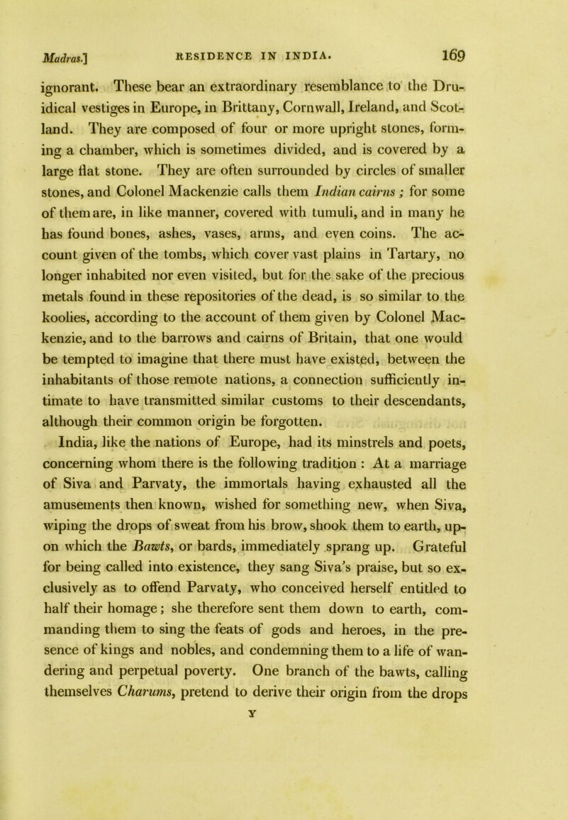ignorant. These bear an extraordinary resemblance to the Dru- idical vestiges in Europe, in Brittany, Cornwall, Ireland, and Scot- land. They are composed of four or more upright stones, form- ing a chamber, which is sometimes divided, and is covered by a large Hat stone. They are often surrounded by circles of smaller stones, and Colonel Mackenzie calls them Indian cairns ; for some of them are, in like manner, covered with tumuli, and in many he has found bones, ashes, vases, arms, and even coins. The ac- count given of the tombs, which cover vast plains in Tartary, no longer inhabited nor even visited, but for the sake of the precious metals found in these repositories of the dead, is so similar to the koolies, according to the account of them given by Colonel Mac- kenzie, and to the barrows and cairns of Britain, that one would be tempted to imagine that there must have existed, between the inhabitants of those remote nations, a connection sufficiently in- timate to have transmitted similar customs to their descendants, although their common origin be forgotten. India, like the nations of Europe, had its minstrels and poets, concerning whom there is the following tradition : At a marriage of Siva and Parvaty, the immortals having exhausted all the amusements then known, wished for something new, when Siva, wiping the drops of sweat from his brow, shook them to earth, up- on which the Bawts, or bards, immediately sprang up. Grateful for being called into existence, they sang Siva's praise, but so ex- clusively as to offend Parvaty, who conceived herself entitled to half their homage; she therefore sent them down to earth, com- manding them to sing the feats of gods and heroes, in the pre- sence of kings and nobles, and condemning them to a life of wan- dering and perpetual poverty. One branch of the bawts, calling themselves Charums, pretend to derive their origin from the drops y