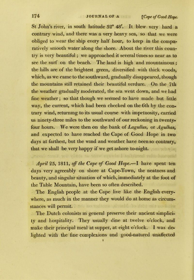 St John's river, in south latitude S2° 48'. It blew very hard a contrary wind, and there was a very heavy sea, so that we were obliged to wear the ship every half hour, to keep in the compa- ratively smooth water along the shore. About the river this coun- try is very beautiful; we approached it several times so near as to see the surf on the beach. The land is high and mountainous ; the hills are of the brightest green, diversified with thick woods, which, as we came to the southward, gradually disappeared, though the mountains still retained their beautiful verdure. On the 7th the weather gradually moderated, the sea went down, and we had fine weather; so that though we seemed to have made but little way, the current, which had been checked on the 6th by the con- trary wind, returning to its usual course with impetuosity, carried us ninety-three miles to the southward of our reckoning in twenty- four hours. We were then on the bank of Lagullus, or Agulhas, and expected to have reached the Cape of Good Hope in two days at farthest, but the wind and weather have been so contrary, that we shall be very happy if we get ashore to-night. April 25, 1811, off the Cape of Good Hope.—I have spent ten days very agreeably on shore at Cape-Town, the neatness and beauty, and singular situation of which, immediately at the foot of the Table Mountain, have been so often described. The English people at the Cape live like the English every- where, as much in the manner they would do at home as circum- stances will permit. The Dutch colonists in general preserve their ancient simplici- ty and hospitality. They usually dine at twelve o'clock, and make their principal meal at supper, at eight o’clock. I was de- lighted with the fine complexions and good-natured unaffected