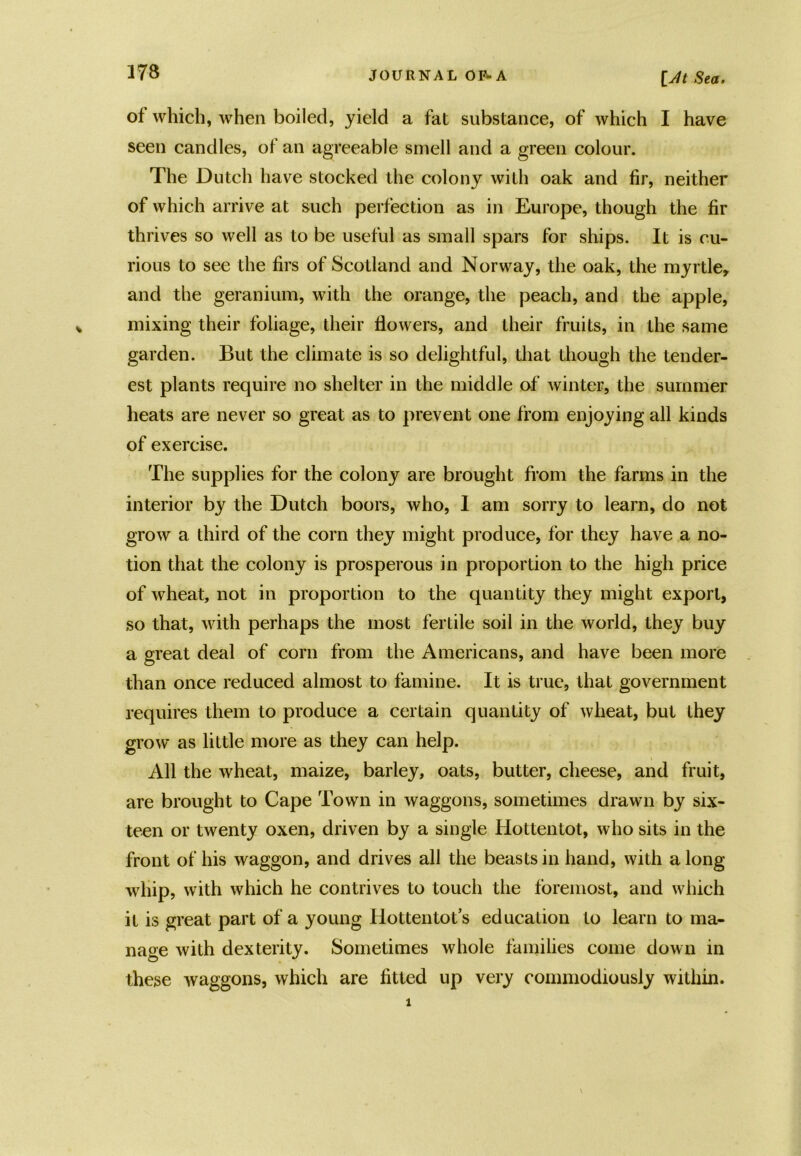 [y/< Sea. of which, when boiled, yield a fat substance, of which I have seen candles, of an agreeable smell and a green colour. The Dutch have stocked the colony with oak and fir, neither of which arrive at such perfection as in Europe, though the fir thrives so well as to be useful as small spars for ships. It is cu- rious to see the firs of Scotland and Norway, the oak, the myrtle, and the geranium, with the orange, the peach, and the apple, mixing their foliage, their flowers, and their fruits, in the same garden. But the climate is so delightful, that though the tender- est plants require no shelter in the middle of winter, the summer heats are never so great as to prevent one from enjoying all kinds of exercise. The supplies for the colony are brought from the farms in the interior by the Dutch boors, who, I am sorry to learn, do not grow a third of the corn they might produce, for they have a no- tion that the colony is prosperous in proportion to the high price of wheat, not in proportion to the quantity they might export, so that, with perhaps the most fertile soil in the world, they buy a great deal of corn from the Americans, and have been more than once reduced almost to famine. It is true, that government requires them to produce a certain quantity of wheat, but they grow* as little more as they can help. All the wheat, maize, barley, oats, butter, cheese, and fruit, are brought to Cape Town in waggons, sometimes drawn by six- teen or twenty oxen, driven by a single Hottentot, who sits in the front of his waggon, and drives all the beasts in hand, with along whip, with which he contrives to touch the foremost, and which it is great part of a young Hottentot’s education to learn to ma- nage with dexterity. Sometimes whole families come down in these waggons, which are fitted up very commodiously within.