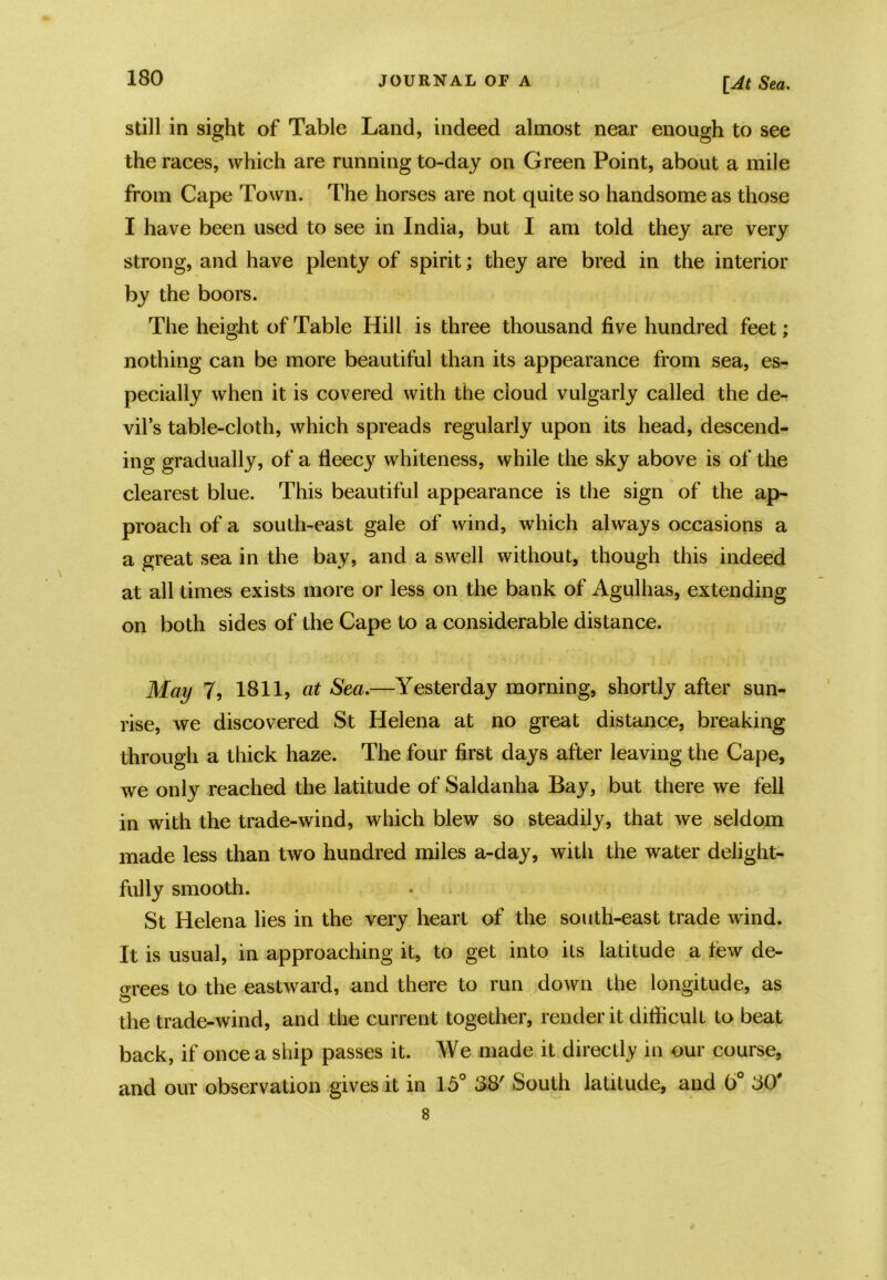 still in sight of Table Land, indeed almost near enough to see the races, which are running to-day on Green Point, about a mile from Cape Town. The horses are not quite so handsome as those I have been used to see in India, but I am told they are very strong, and have plenty of spirit; they are bred in the interior by the boors. The height of Table Hill is three thousand five hundred feet; nothing can be more beautiful than its appearance from sea, es- pecially when it is covered with the cloud vulgarly called the de- vil’s table-cloth, which spreads regularly upon its head, descend- ing gradually, of a fieecy whiteness, while the sky above is of the clearest blue. This beautiful appearance is the sign of the ap- proach of a south-east gale of wind, which always occasions a a great sea in the bay, and a swell without, though this indeed at all times exists more or less on the bank of Agulhas, extending on both sides of the Cape to a considerable distance. May 7, 1811, at Sea.—Yesterday morning, shortly after sun- rise, we discovered St Helena at no great distance, breaking through a thick haze. The four first days after leaving the Cape, we only reached the latitude of Saldanha Bay, but there we fell in with the trade-wind, which blew so steadily, that we seldom made less than two hundred miles a-day, with the water delight- fully smooth. St Helena lies in the very heart of the south-east trade wind. It is usual, in approaching it, to get into its latitude a tew de- crees to the eastward, and there to run down the longitude, as the trade-wind, and the current together, render it difficult to beat back, if once a ship passes it. We made it directly in our course, and our observation gives it in 15° 88' South latitude, and b° 80' 8