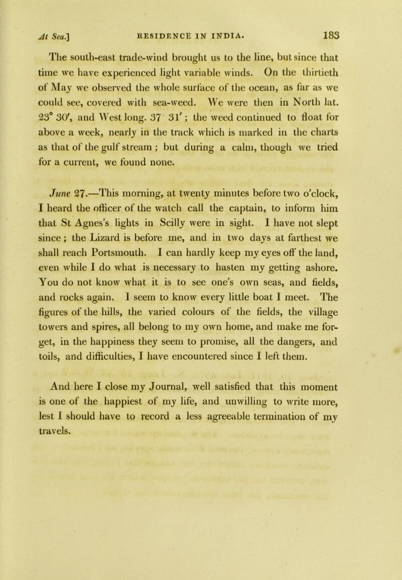 The south-east trade-wind brought us to the line, but since that time we have experienced light variable winds. On the thirtieth of May we observed the whole surface of the ocean, as far as we could see, covered with sea-weed. We were then in North lat. 23° 30', and West long. 37 31'; the weed continued to float for above a week, nearly in the track which is marked in the charts as that of the gulf stream ; but during a calm, though we tried for a current, we found none. June 27-—This morning, at twenty minutes before two o'clock, I heard the officer of the watch call the captain, to inform him that St Agnes's lights in Scilly were in sight. I have not slept since; the Lizard is before me, and in two days at farthest we shall reach Portsmouth. I can hardly keep my eyes off the land, even while I do what is necessary to hasten my getting ashore. You do not know what it is to see one's own seas, and fields, and rocks again. 1 seem to know every little boat I meet. The figures of the hills, the varied colours of the fields, the village towers and spires, all belong to my own home, and make me for- get, in the happiness they seem to promise, all the dangers, and toils, and difficulties, I have encountered since I left them. And here I close my Journal, well satisfied that this moment is one of the happiest of my life, and unwilling to write more, lest I should have to record a less agreeable termination of my travels.