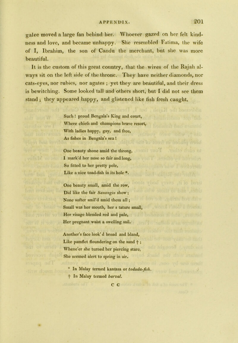 galee moved a large fan behind her. Whoever gazed on her felt kind- ness and love, and became unhappy. She resembled Fatima, the wife of I, Ibrahim, the son of Candu the merchant, but she was more beautiful. It is the custom of this great country, that the wives of the Rajah al- ways sit on the left side of the throne. They have neither diamonds, nor cats-eyes, nor rubies, nor agates ; yet they are beautiful, and their dress is bewitching. Some looked tall and others short, but I did not see them stand ; they appeared happy, and glistened like fish fresh caught. Such ! proud Bengala’s King and court, Where chiefs and champions brave resort, With ladies happy, gay, and free, As fishes in Bengala’s sea ! One beauty shone amid the throng, I mark’d her nose so fair and long, So fitted to her pretty pole, Like a nice toad-fish in its hole *. One beauty small, amid the row, Did like the fair Sanangin show; None softer smil’d amid them all; Small was her mouth, her s tature small, Her visage blended red and pale, Her pregnant waist a swelling sail. Another’s face look’d broad and bland, Like pamflet floundering on the sand f ; Whene’er she turned her piercing stare, She seemed alert to spring in air. * In Malay termed kantasa or toduda-fisli. f In Malay termed barval. C C