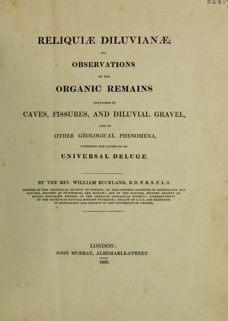 RELIQUIAE DILUVI AN M-, OK, OBSERVATIONS ON THE ORGANIC REMAINS CONTAINED IN CAVES, FISSURES, AND DILUVIAL GRAVEL, AND ON OTHER GEOLOGICAL PHENOMENA, ATTESTING THE ACTION OF AN UNIVERSAL DELUGE. BY THE REV. WILLIAM BUCKLAND, B. D. F. R. S. F. L. S. MEMBER OF THE GEOLOGICAL SOCIETY OF LONDON; OF THE IMPERIAL SOCIETIES OF MINERALOGY AND NATURAL HISTORY AT PETERSBURG AND MOSCOW; AND OF THE NATURAL HISTORY SOCIETY AT HALLE; HONORARY MEMBER OF THE AMERICAN GEOLOGICAL SOCIETY; CORRESPONDENT OF THE MUSEUM OF NATURAL HISTORY OF FRANCE ; FELLOW OF C. C. C. AND PROFESSOR OF MINERALOGY AND GEOLOGY IN THE UNIVERSITY OF OXFORD. LONDON: JOHN MURRAY, ALBEMARLE-STREET.