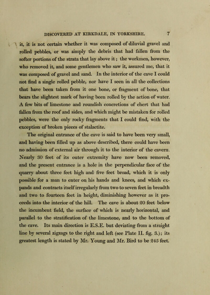 l it, it is not certain whether it was composed of diluvial gravel and rolled pebbles, or was simply the debris that had fallen from the softer portions of the strata that lay above it; the workmen, however, who removed it, and some gentlemen who saw it, assured me, that it was composed of gravel and sand. In the interior of the cave I could not find a single rolled pebble, nor have I seen in all the collections that have been taken from it one bone, or fragment of bone, that bears the slightest mark of having been rolled by the action of water. A few bits of limestone and roundish concretions of chert that had fallen from the roof and sides, and which might be mistaken for rolled pebbles, were the only rocky fragments that I could find, with the exception of broken pieces of stalactite. The original entrance of the cave is said to have been very small, and having been filled up as above described, there could have been no admission of external air through it to the interior of the cavern. Nearly 30 feet of its outer extremity have now been removed, and the present entrance is a hole in the perpendicular face of the quarry about three feet high and five feet broad, which it is only possible for a man to enter on his hands and knees, and which ex- pands and contracts itself irregularly from two to seven feet in breadth and two to fourteen feet in height, diminishing however as it pro- ceeds into the interior of the hill. The cave is about 20 feet below the incumbent field, the surface of which is nearly horizontal, and parallel to the stratification of the limestone, and to the bottom of the cave. Its main direction is E.S.E. but deviating from a straight line by several zigzags to the right and left (see Plate II. fig. 3.); its greatest length is stated by Mr. Young and Mr. Bird to be 245 feet.