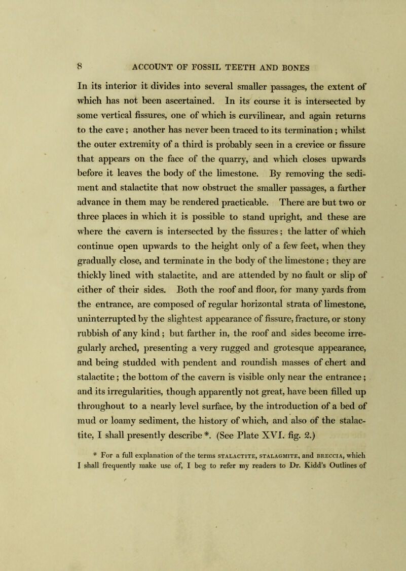 In its interior it divides into several smaller passages, the extent of which has not been ascertained. In its course it is intersected by some vertical fissures, one of which is curvilinear, and again returns to the cave; another has never been traced to its termination; whilst the outer extremity of a third is probably seen in a crevice or fissure that appears on the face of the quarry, and which closes upwards before it leaves the body of the limestone. By removing the sedi- ment and stalactite that now obstruct the smaller passages, a farther advance in them may be rendered practicable. There are but two or three places in which it is possible to stand upright, and these are where the cavern is intersected by the fissures; the latter of which continue open upwards to the height only of a few feet, when they gradually close, and terminate in the body of the limestone; they are thickly lined with stalactite, and are attended by no fault or slip of either of their sides. Both the roof and floor, for many yards from the entrance, are composed of regular horizontal strata of limestone, uninterrupted by the slightest appearance of fissure, fracture, or stony rubbish of any kind; but farther in, the roof and sides become irre- gularly arched, presenting a very rugged and grotesque appearance, and being studded with pendent and roundish masses of chert and stalactite ; the bottom of the cavern is visible only near the entrance; and its irregularities, though apparently not great, have been filled up throughout to a nearly level surface, by the introduction of a bed of mud or loamy sediment, the history of which, and also of the stalac- tite, I shall presently describe*. (See Plate XVI. fig. 2.) * For a full explanation of the terms stalactite, stalagmite, and breccia, which I shall frequently make use of, I beg to refer my readers to Dr. Kidd’s Outlines of