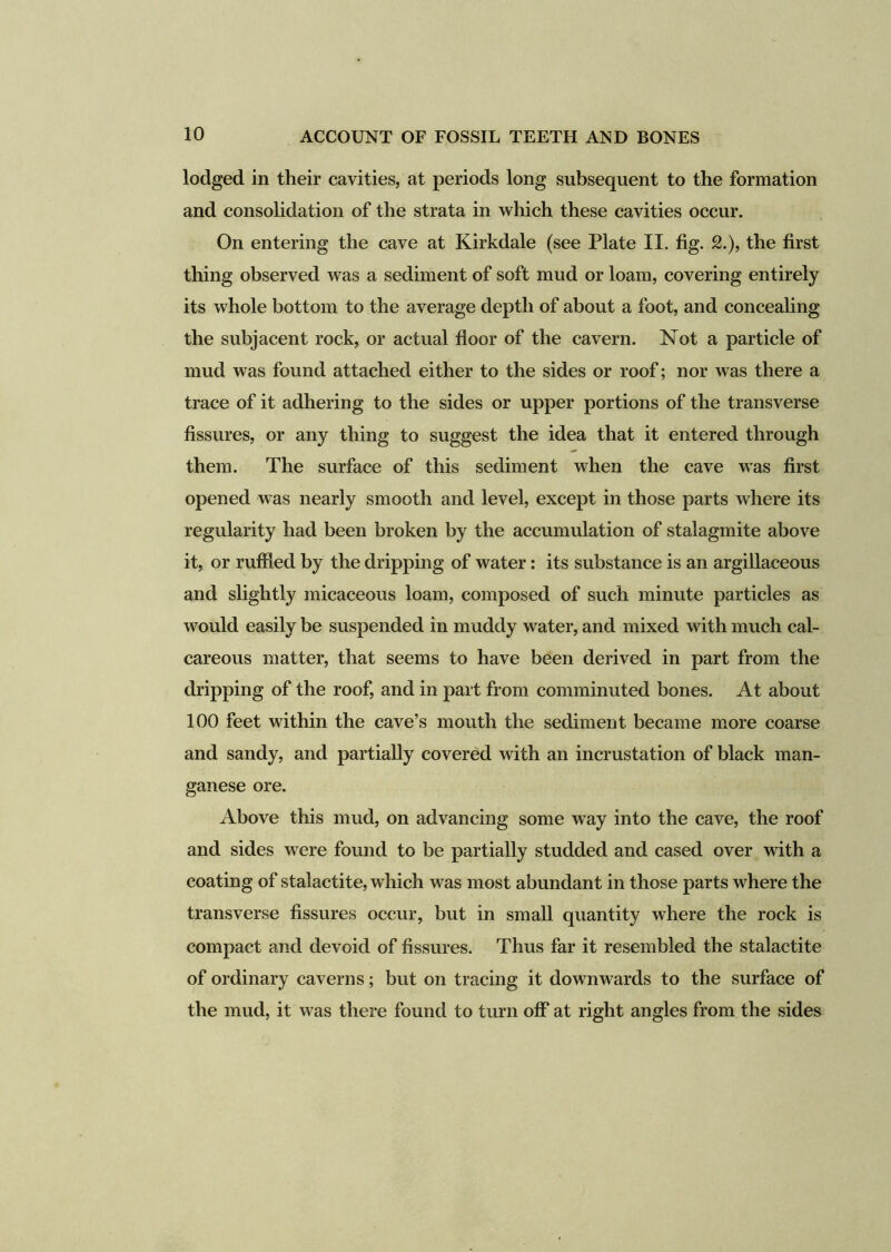 lodged in their cavities, at periods long subsequent to the formation and consolidation of the strata in which these cavities occur. On entering the cave at Kirkdale (see Plate II. fig. 2.), the first thing observed was a sediment of soft mud or loam, covering entirely its whole bottom to the average depth of about a foot, and concealing the subjacent rock, or actual floor of the cavern. Not a particle of mud was found attached either to the sides or roof; nor was there a trace of it adhering to the sides or upper portions of the transverse fissures, or any thing to suggest the idea that it entered through them. The surface of this sediment when the cave was first opened was nearly smooth and level, except in those parts where its regularity had been broken by the accumulation of stalagmite above it, or ruffled by the dripping of water: its substance is an argillaceous and slightly micaceous loam, composed of such minute particles as would easily be suspended in muddy water, and mixed with much cal- careous matter, that seems to have been derived in part from the dripping of the roof, and in part from comminuted bones. At about 100 feet within the cave’s mouth the sediment became more coarse and sandy, and partially covered with an incrustation of black man- ganese ore. Above this mud, on advancing some way into the cave, the roof and sides were found to be partially studded and cased over with a coating of stalactite, which was most abundant in those parts where the transverse fissures occur, but in small quantity where the rock is compact and devoid of fissures. Thus far it resembled the stalactite of ordinary caverns; but on tracing it downwards to the surface of the mud, it was there found to turn off at right angles from the sides
