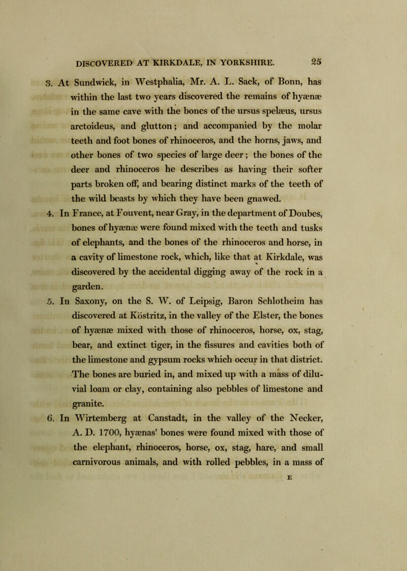 3. At Sundwick, in Westphalia, Mr. A. L. Sack, of Bonn, has within the last two years discovered the remains of hyaense % in the same cave with the bones of the ursus spelaeus, ursus arctoideus, and glutton; and accompanied by the molar teeth and foot bones of rhinoceros, and the horns, jaws, and other bones of two species of large deer; the bones of the deer and rhinoceros he describes as having their softer parts broken off, and bearing distinct marks of the teeth of the wild beasts by which they have been gnawed. 4. In Franee, at Fouvent, near Gray, in the department of Doubes, bones of hyaenae were found mixed with the teeth and tusks of elephants, and the bones of the rhinoceros and horse, in a cavity of limestone rock, which, like that at Kirkdale, was discovered by the accidental digging away of the rock in a garden. 5. In Saxony, on the S. W. of Leipsig, Baron Schlotheim has discovered at Kostritz, in the valley of the Elster, the bones of hyaenae mixed with those of rhinoceros, horse, ox, stag, bear, and extinct tiger, in the fissures and cavities both of the limestone and gypsum rocks which occur in that district. The bones are buried in, and mixed up with a mass of dilu- vial loam or clay, containing also pebbles of limestone and granite. 6. In Wirtemberg at Canstadt, in the valley of the Necker, A. D. 1700, hyaenas’ bones were found mixed with those of the elephant, rhinoceros, horse, ox, stag, hare, and small carnivorous animals, and with rolled pebbles, in a mass of E