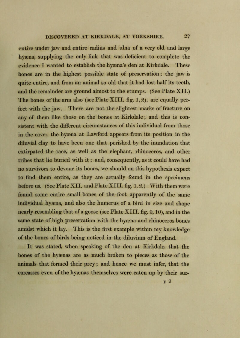 entire under jaw and entire radius and ulna of a very old and large hyaena, supplying the only link that was deficient to complete the evidence I wanted to establish the hyaena’s den at Kirkdale. These bones are in the highest possible state of preservation; the jaw is quite entire, and from an animal so old that it had lost half its teeth, and the remainder are ground almost to the stumps. (See Plate XII.) The bones of the arm also (see Plate XIII. fig. 1,2), are equally per- fect with the jaw. There are not the slightest marks of fracture on any of them like those on the bones at Kirkdale; and this is con- sistent with the different circumstances of this individual from those in the cave; the hyaena at Lawford appears from its position in the diluvial clay to have been one that perished by the inundation that extirpated the race, as well as the elephant, rhinoceros, and other tribes that he buried with it; and, consequently, as it could have had no survivors to devour its bones, we should on this hypothesis expect to find them entire, as they are actually found in the specimens before us. (See Plate XII. and Plate XIII. fig. 1,2.) With them were found some entire small bones of the foot apparently of the same individual hyaena, and also the humerus of a bird in size and shape nearly resembling that of a goose (see Plate XIII. fig. 9,10), and in the same state of high preservation with the hyaena and rhinoceros bones amidst which it lay. This is the first example within my knowledge of the bones of birds being noticed in the diluvium of England. It was stated, when speaking of the den at Kirkdale, that the bones of the hyaenas are as much broken to pieces as those of the animals that formed their prey; and hence we must infer, that the carcasses even of the hyaenas themselves were eaten up by their sur- e 2