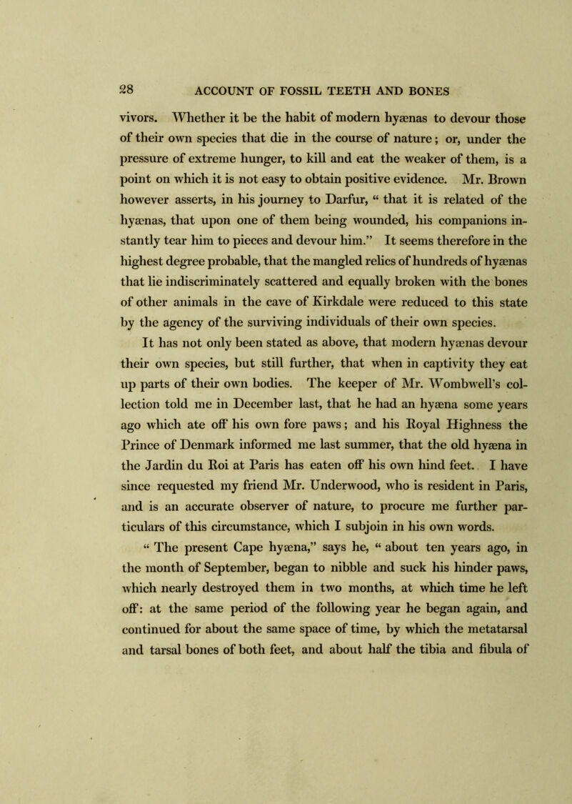 vivors. Whether it be the habit of modern hyaenas to devour those of their own species that die in the course of nature; or, under the pressure of extreme hunger, to kill and eat the wTeaker of them, is a point on which it is not easy to obtain positive evidence. Mr. Brown however asserts, in his journey to Darfur, “ that it is related of the hyaenas, that upon one of them being wounded, his companions in- stantly tear him to pieces and devour him.” It seems therefore in the highest degree probable, that the mangled relics of hundreds of hyaenas that lie indiscriminately scattered and equally broken with the bones of other animals in the cave of Kirkdale were reduced to this state by the agency of the surviving individuals of their own species. It has not only been stated as above, that modern hyaenas devour their own species, but still further, that when in captivity they eat up parts of their own bodies. The keeper of Mr. Wombwell’s col- lection told me in December last, that he had an hyaena some years ago which ate off his own fore paws; and his Koyal Highness the Prince of Denmark informed me last summer, that the old hyaena in the Jardin du Hoi at Paris has eaten off his own hind feet. I have since requested my friend Mr. Underwood, who is resident in Paris, and is an accurate observer of nature, to procure me further par- ticulars of this circumstance, which I subjoin in his own words. “ The present Cape hyaena,” says he, “ about ten years ago, in the month of September, began to nibble and suck his hinder paws, which nearly destroyed them in two months, at which time he left off: at the same period of the following year he began again, and continued for about the same space of time, by which the metatarsal and tarsal bones of both feet, and about half the tibia and fibula of