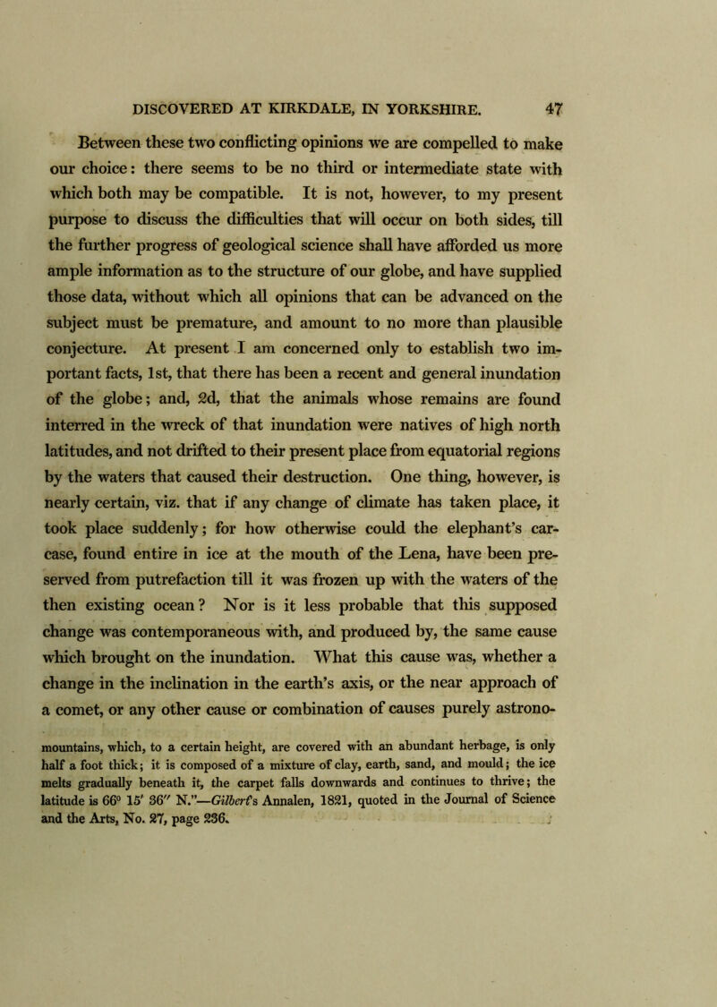 Between these two conflicting opinions we are compelled to make our choice: there seems to be no third or intermediate state with which both may be compatible. It is not, however, to my present purpose to discuss the difficulties that will occur on both sides, till the further progress of geological science shall have afforded us more ample information as to the structure of our globe, and have supplied those data, without which all opinions that can be advanced on the subject must be premature, and amount to no more than plausible conjecture. At present I am concerned only to establish two im- portant facts, 1st, that there has been a recent and general inundation of the globe; and, £d, that the animals whose remains are found interred in the wreck of that inundation were natives of high north latitudes, and not drifted to their present place from equatorial regions by the waters that caused their destruction. One thing, however, is nearly certain, viz. that if any change of climate has taken place, it took place suddenly; for how otherwise could the elephant’s car- case, found entire in ice at the mouth of the Lena, have been pre- served from putrefaction till it was frozen up with the waters of the then existing ocean? Nor is it less probable that this supposed change was contemporaneous with, and produced by, the same cause which brought on the inundation. What this cause was, whether a change in the inclination in the earth’s axis, or the near approach of a comet, or any other cause or combination of causes purely astrono- mountains, which, to a certain height, are covered with an abundant herbage, is only half a foot thick; it is composed of a mixture of clay, earth, sand, and mould; the ice melts gradually beneath it, the carpet falls downwards and continues to thrive; the latitude is 66° 15' 36 N.”—Gilberts Annalen, 1821, quoted in the Journal of Science and the Arts, No. 27, page 236. . j