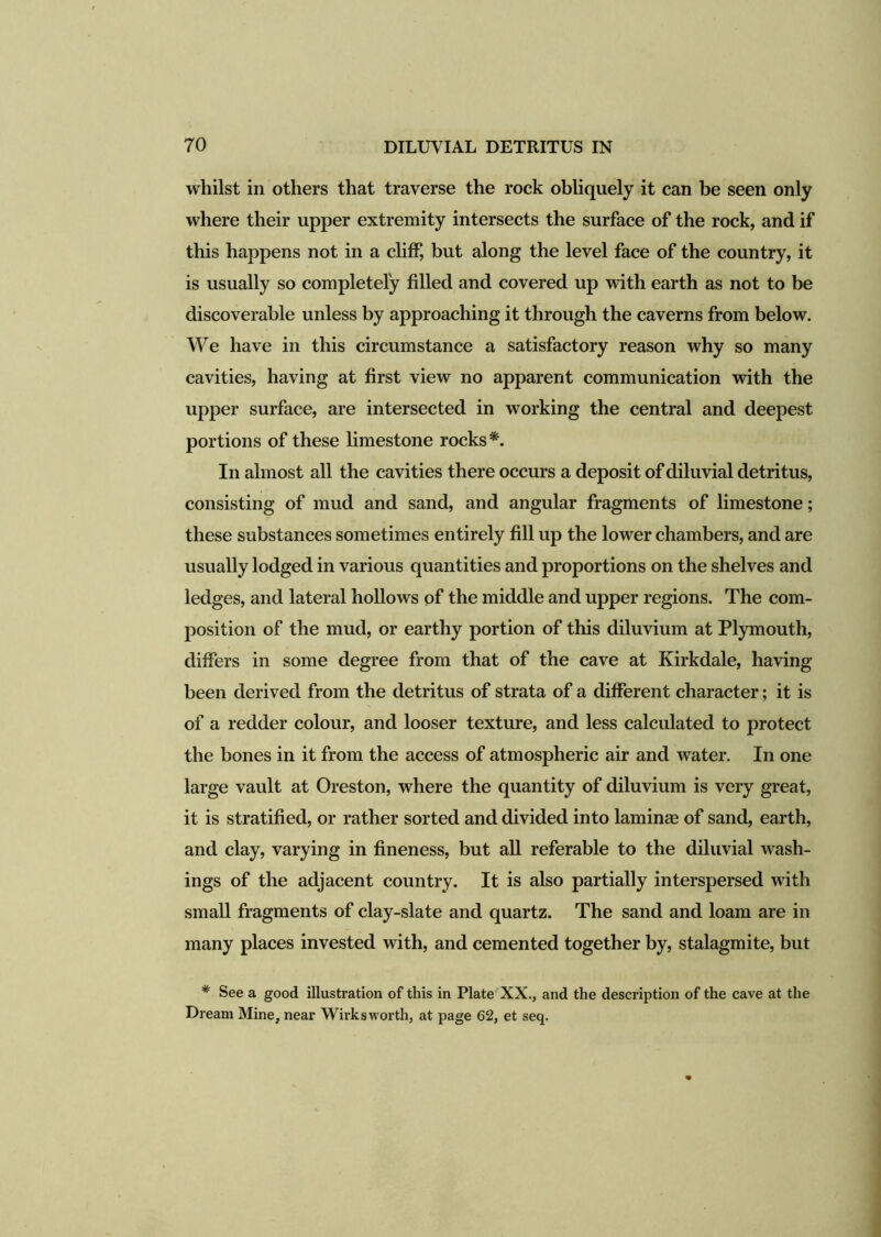 whilst in others that traverse the rock obliquely it can be seen only where their upper extremity intersects the surface of the rock, and if this happens not in a cliff, but along the level face of the country, it is usually so completely filled and covered up with earth as not to be discoverable unless by approaching it through the caverns from below. We have in this circumstance a satisfactory reason why so many cavities, having at first view no apparent communication with the upper surface, are intersected in working the central and deepest portions of these limestone rocks*. In almost all the cavities there occurs a deposit of diluvial detritus, consisting of mud and sand, and angular fragments of limestone; these substances sometimes entirely fill up the lower chambers, and are usually lodged in various quantities and proportions on the shelves and ledges, and lateral hollows of the middle and upper regions. The com- position of the mud, or earthy portion of this diluvium at Plymouth, differs in some degree from that of the cave at Kirkdale, having been derived from the detritus of strata of a different character; it is of a redder colour, and looser texture, and less calculated to protect the bones in it from the access of atmospheric air and water. In one large vault at Oreston, where the quantity of diluvium is very great, it is stratified, or rather sorted and divided into laminae of sand, earth, and clay, varying in fineness, but all referable to the diluvial wash- ings of the adjacent country. It is also partially interspersed with small fragments of clay-slate and quartz. The sand and loam are in many places invested with, and cemented together by, stalagmite, but * See a good illustration of this in Plate XX., and the description of the cave at the Dream Mine, near Wirksworth, at page 62, et seq.
