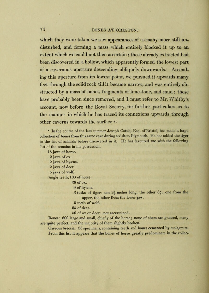 which they were taken we saw appearances of as many more still un- disturbed, and forming a mass which entirely blocked it up to an extent which we could not then ascertain ; those already extracted had been discovered in a hollow, which apparently formed the lowest part of a cavernous aperture descending obliquely downwards. Ascend- ing this aperture from its lowest point, we pursued it upwards many feet through the solid rock till it became narrow, and was entirely ob- structed by a mass of bones, fragments of limestone, and mud; these have probably been since removed, and I must refer to Mr. Whitby’s account, now before the Eoyal Society, for further particulars as to the manner in which he has traced its connexions upwards through other caverns towards the surface *. * In the course of the last summer Joseph Cottle, Esq. of Bristol, has made a large collection of bones from this same cave during a visit to Plymouth. He has added the tiger to the list of animals before discovered in it. He has favoured me with the following list of the remains in his possession. 18 jaws of horse. 2 jaws of ox. 2 jaws of hyaena. 2 jaws of deer. 5 jaws of wolf. Single teeth, 188 of horse. 26 of ox. 9 of hyaena. 2 tusks of tiger: one 3^ inches long, the other 3^; one from the upper, the other from the lower jaw. 5 teeth of wolf. 35 of deer. 50 of ox or deer: not ascertained. Bones: 300 large and small, chiefly of the horse; none of them are gnawed, many are quite perfect, and the majority of them slightly broken. Osseous breccia: 33 specimens, containing teeth and bones cemented by stalagmite. From this list it appears that the bones of horse greatly predominate in the collec-