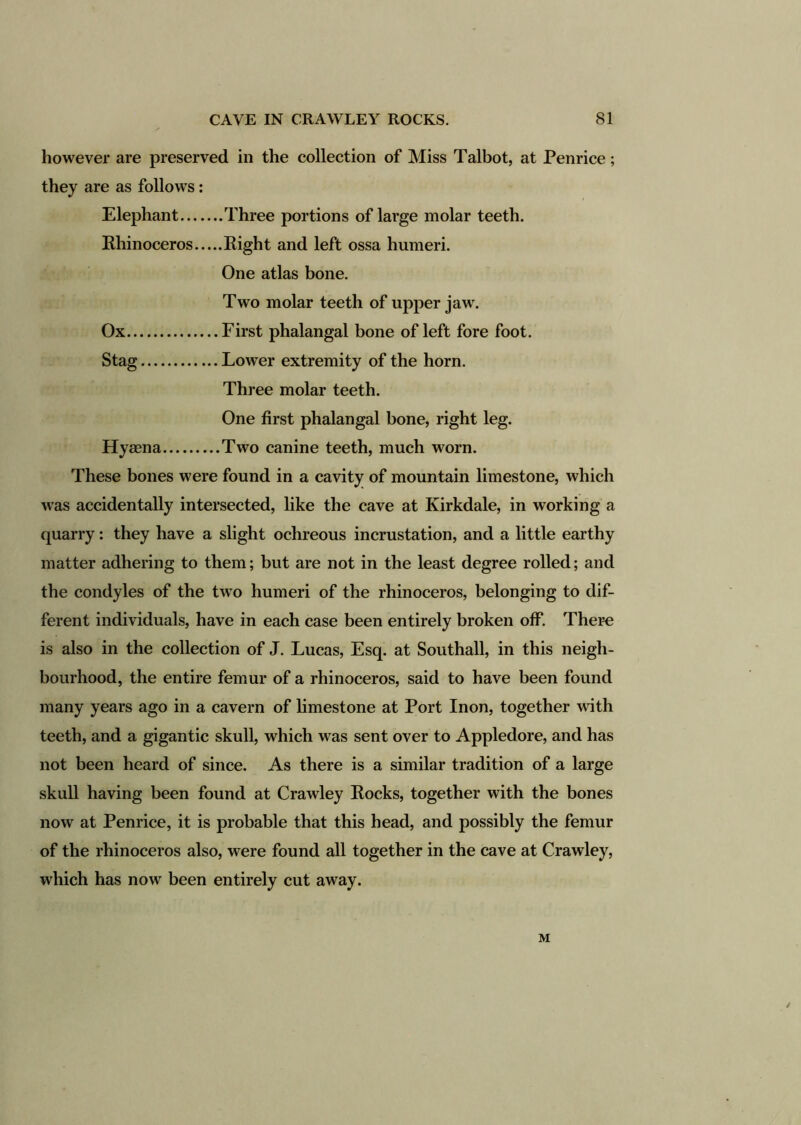 however are preserved in the collection of Miss Talbot, at Penrice; they are as follows: Elephant Three portions of large molar teeth. Rhinoceros Right and left ossa humeri. One atlas bone. Two molar teeth of upper jaw\ Ox First phalangal bone of left fore foot. Stag Lower extremity of the horn. Three molar teeth. One first phalangal bone, right leg. Hyaena Two canine teeth, much worn. These bones were found in a cavity of mountain limestone, which was accidentally intersected, like the cave at Kirkdale, in working a quarry: they have a slight ochreous incrustation, and a little earthy matter adhering to them; but are not in the least degree rolled; and the condyles of the two humeri of the rhinoceros, belonging to dif- ferent individuals, have in each case been entirely broken off. There is also in the collection of J. Lucas, Esq. at Southall, in this neigh- bourhood, the entire femur of a rhinoceros, said to have been found many years ago in a cavern of limestone at Port Inon, together with teeth, and a gigantic skull, which was sent over to Appledore, and has not been heard of since. As there is a similar tradition of a large skull having been found at Crawley Rocks, together with the bones now at Penrice, it is probable that this head, and possibly the femur of the rhinoceros also, were found all together in the cave at Crawley, which has now been entirely cut away. / M