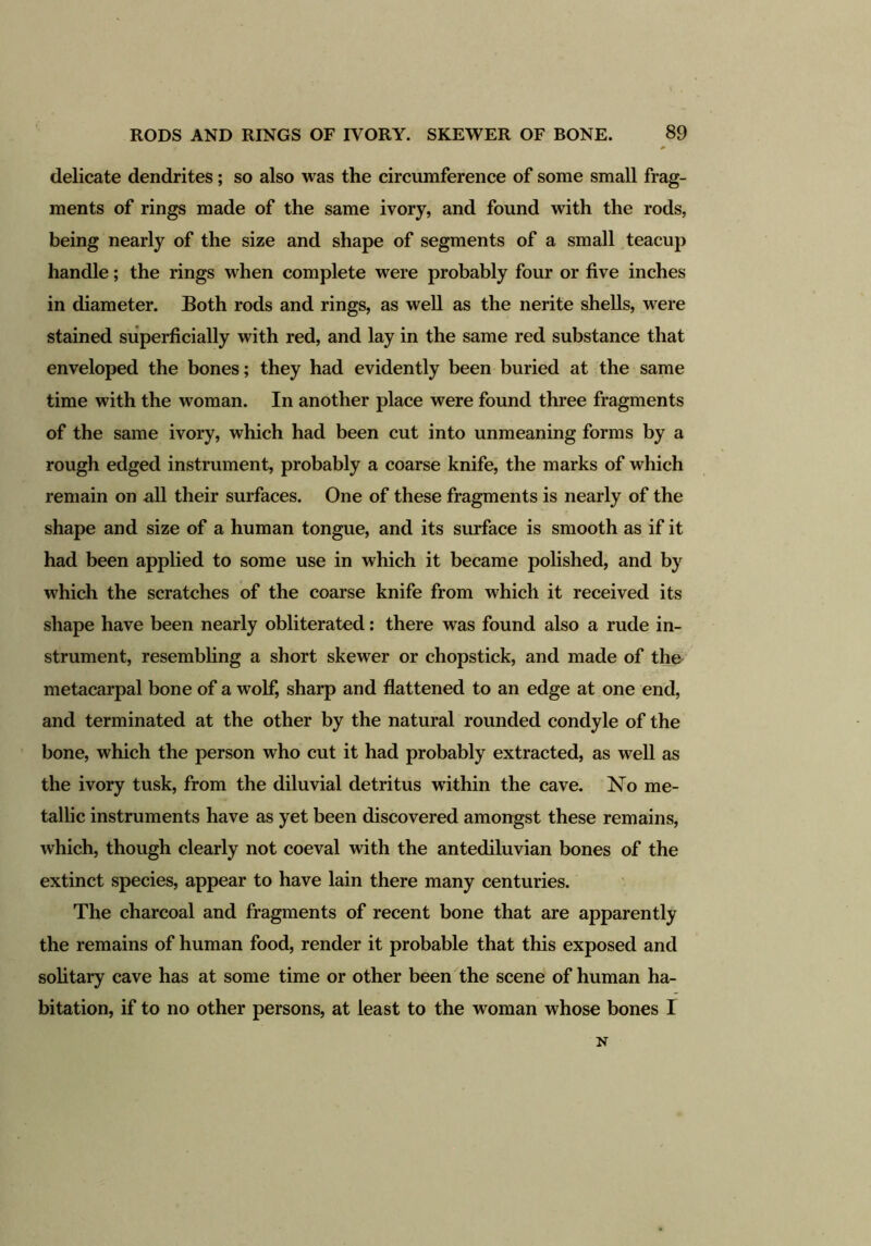 delicate dendrites; so also was the circumference of some small frag- ments of rings made of the same ivory, and found with the rods, being nearly of the size and shape of segments of a small teacup handle; the rings when complete were probably four or five inches in diameter. Both rods and rings, as well as the nerite shells, were stained superficially with red, and lay in the same red substance that enveloped the bones; they had evidently been buried at the same time with the woman. In another place were found three fragments of the same ivory, which had been cut into unmeaning forms by a rough edged instrument, probably a coarse knife, the marks of which remain on all their surfaces. One of these fragments is nearly of the shape and size of a human tongue, and its surface is smooth as if it had been applied to some use in which it became polished, and by which the scratches of the coarse knife from which it received its shape have been nearly obliterated: there was found also a rude in- strument, resembling a short skewer or chopstick, and made of the metacarpal bone of a wolf, sharp and flattened to an edge at one end, and terminated at the other by the natural rounded condyle of the bone, which the person who cut it had probably extracted, as well as the ivory tusk, from the diluvial detritus within the cave. No me- tallic instruments have as yet been discovered amongst these remains, which, though clearly not coeval with the antediluvian bones of the extinct species, appear to have lain there many centuries. The charcoal and fragments of recent bone that are apparently the remains of human food, render it probable that this exposed and solitary cave has at some time or other been the scene of human ha- bitation, if to no other persons, at least to the woman whose bones I N