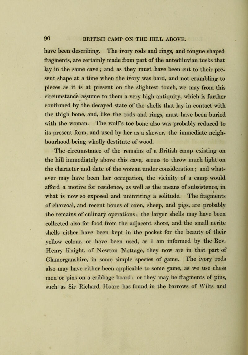 have been describing. The ivory rods and rings, and tongue-shaped fragments, are certainly made from part of the antediluvian tusks that lay in the same cave; and as they must have been cut to their pre- sent shape at a time when the ivory was hard, and not crumbling to pieces as it is at present on the slightest touch, we may from this circumstance assume to them a very high antiquity, which is further confirmed by the decayed state of the shells that lay in contact with the thigh bone, and, like the rods and rings, must have been buried with the woman. The wolf’s toe bone also was probably reduced to its present form, and used by her as a skewer, the immediate neigh- bourhood being wholly destitute of wood. The circumstance of the remains of a British camp existing on the hill immediately above this cave, seems to throw much light on the character and date of the woman under consideration; and what- ever may have been her occupation, the vicinity of a camp would afford a motive for residence, as well as the means of subsistence, in / what is now so exposed and uninviting a solitude. The fragments of charcoal, and recent bones of oxen, sheep, and pigs, are probably the remains of culinary operations; the larger shells may have been collected also for food from the adjacent shore, and the small nerite shells either have been kept in the pocket for the beauty of their yellow colour, or have been used, as I am informed by the Rev. Henry Knight, of Newton Nottage, they now are in that part of Glamorganshire, in some simple species of game. The ivory rods also may have either been applicable to some game, as we use chess men or pins on a cribbage board; or they may be fragments of pins, such as Sir Richard Hoare has found in the barrows of Wilts and