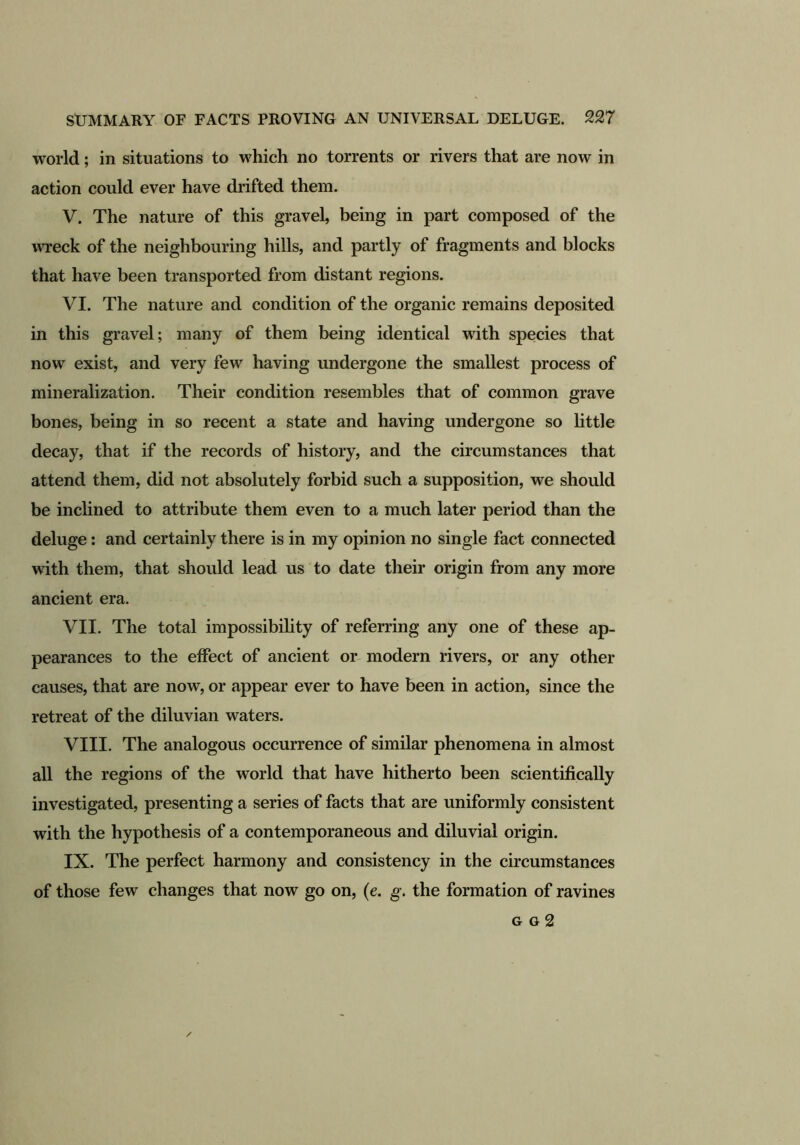 world; in situations to which no torrents or rivers that are now in action could ever have drifted them. V. The nature of this gravel, being in part composed of the wreck of the neighbouring hills, and partly of fragments and blocks that have been transported from distant regions. VI. The nature and condition of the organic remains deposited in this gravel; many of them being identical with species that now exist, and very few having undergone the smallest process of mineralization. Their condition resembles that of common grave bones, being in so recent a state and having undergone so little decay, that if the records of history, and the circumstances that attend them, did not absolutely forbid such a supposition, we should be inclined to attribute them even to a much later period than the deluge: and certainly there is in my opinion no single fact connected with them, that should lead us to date their origin from any more ancient era. VII. The total impossibility of referring any one of these ap- pearances to the effect of ancient or modern rivers, or any other causes, that are now, or appear ever to have been in action, since the retreat of the diluvian waters. VIII. The analogous occurrence of similar phenomena in almost all the regions of the world that have hitherto been scientifically investigated, presenting a series of facts that are uniformly consistent with the hypothesis of a contemporaneous and diluvial origin. IX. The perfect harmony and consistency in the circumstances of those few changes that now go on, (e. g. the formation of ravines g o 2