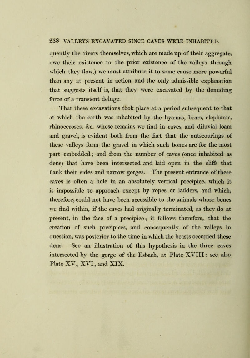 quently the rivers themselves, which are made up of their aggregate, owe their existence to the prior existence of the valleys through which they flow,) we must attribute it to some cause more powerful than any at present in action, and the only admissible explanation that suggests itself is, that they were excavated by the denuding force of a transient deluge. That these excavations took place at a period subsequent to that at which the earth was inhabited by the hyaenas, bears, elephants, rhinoceroses, &c. whose remains we find in caves, and diluvial loam and gravel, is evident both from the fact that the outscourings of these valleys form the gravel in which such bones are for the most part embedded; and from the number of caves (once inhabited as dens) that have been intersected and laid open in the cliffs that flank their sides and narrow gorges. The present entrance of these caves is often a hole in an absolutely vertical precipice, which it is impossible to approach except by ropes or ladders, and which, therefore, could not have been accessible to the animals whose bones we find within, if the caves had originally terminated, as they do at present, in the face of a precipice; it follows therefore, that the creation of such precipices, and consequently of the valleys in question, was posterior to the time in which the beasts occupied these dens. See an illustration of this hypothesis in the three caves intersected by the gorge of the Esbach, at Plate XVIII: see also Plate XV., XVI., and XIX.