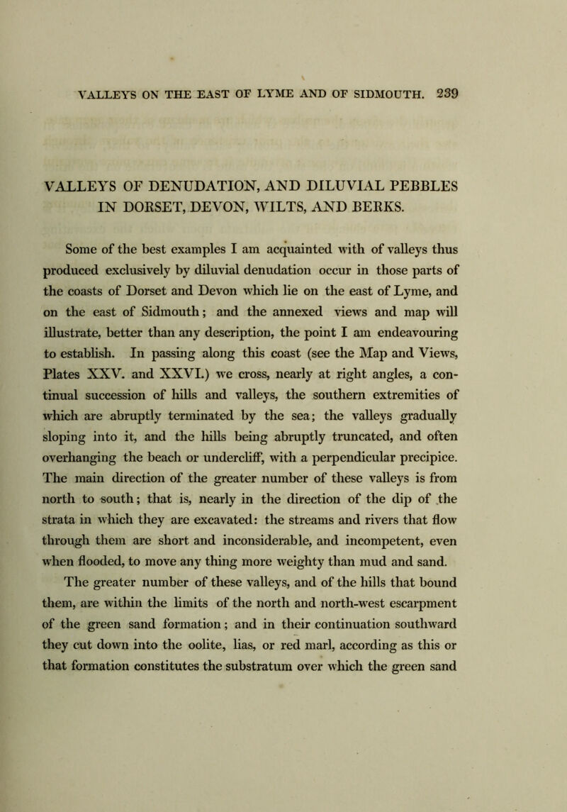 VALLEYS OF DENUDATION, AND DILUVIAL PEBBLES IN DORSET, DEVON, WILTS, AND BERKS. Some of the best examples I am acquainted with of valleys thus produced exclusively by diluvial denudation occur in those parts of the coasts of Dorset and Devon which lie on the east of Lyme, and on the east of Sidmouth; and the annexed views and map will illustrate, better than any description, the point I am endeavouring to establish. In passing along this coast (see the Map and Views, Plates XXV. and XXVI.) we cross, nearly at right angles, a con- tinual succession of hills and valleys, the southern extremities of which are abruptly terminated by the sea; the valleys gradually sloping into it, and the hills being abruptly truncated, and often overhanging the beach or undercliff, with a perpendicular precipice. The main direction of the greater number of these valleys is from north to south; that is, nearly in the direction of the dip of the strata in which they are excavated: the streams and rivers that flow through them are short and inconsiderable, and incompetent, even when flooded, to move any thing more weighty than mud and sand. The greater number of these valleys, and of the hills that bound them, are within the limits of the north and north-west escarpment of the green sand formation; and in their continuation southward they cut down into the oolite, lias, or red marl, according as this or that formation constitutes the substratum over which the green sand