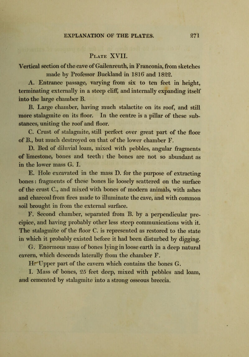 Plate XVII. Vertical section of the cave of Gailenreuth, in Franconia, from sketches made by Professor Puckland in 1816 and 1822. A. Entrance passage, varying from six to ten feet in height, terminating externally in a steep cliff, and internally expanding itself into the large chamber B. B. Large chamber, having much stalactite on its roof, and still more stalagmite on its floor. In the centre is a pillar of these sub- stances, uniting the roof and floor. C. Crust of stalagmite, still perfect over great part of the floor of B., but much destroyed on that of the lower chamber F. D. Bed of diluvial loam, mixed with pebbles, angular fragments of limestone, bones and teeth: the bones are not so abundant as in the lower mass G. I. E. Hole excavated in the mass D. for the purpose of extracting bones: fragments of these bones lie loosely scattered on the surface of the crust C., and mixed with bones of modern animals, with ashes and charcoal from fires made to illuminate the cave, and with common soil brought in from the external surface. F. Second chamber, separated from B. by a perpendicular pre- cipice, and having probably other less steep communications with it. The stalagmite of the floor C. is represented as restored to the state in which it probably existed before it had been disturbed by digging. G. Enormous mass of bones lying in loose earth in a deep natural cavern, which descends laterally from the chamber F. Hr Upper part of the cavern which contains the bones G. I. Mass of bones, 25 feet deep, mixed with pebbles and loam, and cemented by stalagmite into a strong osseous breccia.