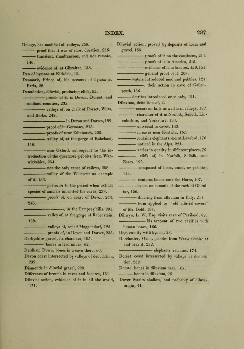 Deluge, has modified all valleys, 258. proof that it was of short duration, 256. transient, simultaneous, and not remote, 146. evidence of, at Gibraltar, 138. Den of hyaenas at Kirkdale, 19. Denmark, Prince of, his account of hyaena at Paris, 28. Denudation, diluvial, producing cliffs, 95. — proofs of it in Devon, Dorset, and midland counties, 235. valleys of, on chalk of Dorset, Wilts, and Berks, 248. in Devon and Dorset, 199. proof of in Germany, 213. proofs of near Edinburgh, 203. valley of, at the gorge of Rubeland, 118. near Oxford, subsequent to the in- troduction of the quartzose pebbles from War- wickshire, 254. not the only cause of valleys, 258. valley of the Weissent an example of it, 133. posterior to the period when extinct species of animals inhabited the caves, 238. proofs of, on coast of Devon, 244, 245. — , in the Campsey hills, 201. valley of, at the gorge of Rabenstein, 139. valleys of, round Mtiggendorf, 125. proofs of, in Devon and Dorset, 235. Derbyshire gravel, its character, 195. bones in lead mines, 62. Derdham Down, bones in a cave there, 60. Devon coast intersected by valleys of denudation, 239. Diamonds in diluvial gravel, 220. Difference of breccia in caves and fissures, 151. Diluvial action, evidence of it in all the world, 171. Diluvial action, proved by deposits of loam and gravel, 185. proofs of it on the continent, 211. proofs of it in America, 215. evidence of it in fissures, 150,151. general proof of it, 207. ■ waters introduced mud and pebbles, 121. , their action in cave of Gaileu- reuth, 136. detritus introduced once only, 121. Diluvium, definition of, 2. occurs on hills as well as in valleys, 192. character of it in Norfolk, Suffolk, Lin- colnshire, and Yorkshire, 193. universal in caves, 143. in caves near Kostritz, 167. contains elephants, &c. atLawford, 176. noticed in the Alps, 221. varies in quality in different places, 70. cliffs of, in Norfolk, Suffolk, and Essex, 192. composed of loam, sand, or pebbles, 144. contains bones near the Hartz, 107. exists on summit of the rock of Gibral- tar, 156. differing from alluvium in Italy, 211. term applied to “ old alluvial covers” of Mr. Bold, 187. Dillwyu, L. W. Esq. visits cave of Paviland, 82. his account of two cavities with human bones, 166. Dog, enmity with hysena, 23. Dorchester, Oxon, pebbles from Warwickshire at and near it, 252. elephants’ remains, 174. Dorset coast intersected by valleys of denuda- tion, 239. Dorste, bones in diluvium near, 107. bones in diluvium, 26. Dover Straits shallow, and probably of diluvial origin, 44.