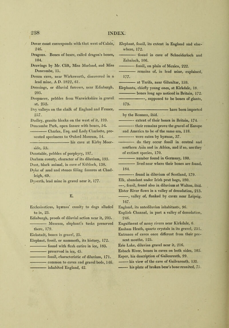 Dover coast corresponds with that west of Calais, 246. Dragons. Bones of bears, called dragon’s bones, 104. Drawings by Mr. Clift, Miss Morland, and Miss Duncombe, 15. Dream cave, near Wirksworth, discovered in a lead mine, A D. 1822, 61. Dressings, or diluvial furrows, near Edinburgh, 203. Dropmore, pebbles from Warwickshire in gravel at, 252. Dry valleys on the chalk of England and France, 257. Dudley, granite blocks on the west of it, 199. Duncombe Park, open fissure with bones, 54. Charles, Esq. and Lady Charlotte, pre- sented specimens to Oxford Museum, 14. his cave at Kirby Moor- side, 53. Dunstable, pebbles of porphyry, 197. Durham county, character of its diluvium, 193. Dust, black animal, in cave of Kuhloch, 138. Dyke of mud and stones filling fissures at Chud- leigh, 69. Dyserth, lead mine in gravel near it, 177. E. Ecclesiasticus, hyaenas’ enmity to dogs alluded to in, 23. Edinburgh, proofs of diluvial action near it, 203. Museum, elephant’s tusks preserved there, 179. Eichstadt, bones in gravel, 25. Elephant, fossil, or mammoth, its history, 172. found with flesh entire in ice, 183. preserved in ice, 45. fossil, characteristic of diluvium, 171. common to caves and gravel beds, 146. Elephant, fossil, its extent in England and else- where, 172. found in cave of Schneiderloch and Zahnloch, 106. fossil, on plain of Mexico, 222. remains of, in lead mine, explained, 177. at Tarifa, near Gibraltar, 159. Elephants, chiefly young ones, at Kirkdale, 18. bones long ago noticed in Britain, 172. , supposed to be bones of giants, 173. have been imported byr the Romans, ibid. extent of their bones in Britain, 174. their remains prove the gravel of Europe and America to be of the same era, 118. were eaten by hyaenas, 37. do they occur fossil in central and southern Asia and in Africa, and if so, are they of extinct species, 170. number found in Germany, 180. lived near where their bones are found, 184. found in diluvium of Scotland, 179. Elk, abundant under Irish peat bogs, 180. , fossil, found also in diluvium at Walton, ibid. Elster River flows in a valley of denudation, 213. , valley of, flanked by caves near Leipsig, 167. England, its antediluvian inhabitants, 96. English Channel, in part a valley of denudation, 246. Engulfment of many rivers near Kirkdale, 6. Enshain Heath, quartz crystals in its gravel, 251. Entrance of caves once different from their pre- sent mouths, 125. Erie Lake, diluvian gravel near it, 216. Esbach River, bones in caves on both sides, 103. Esper, his description of Gailenreuth, 99. his view of the cave of Gailenreuth, 133.