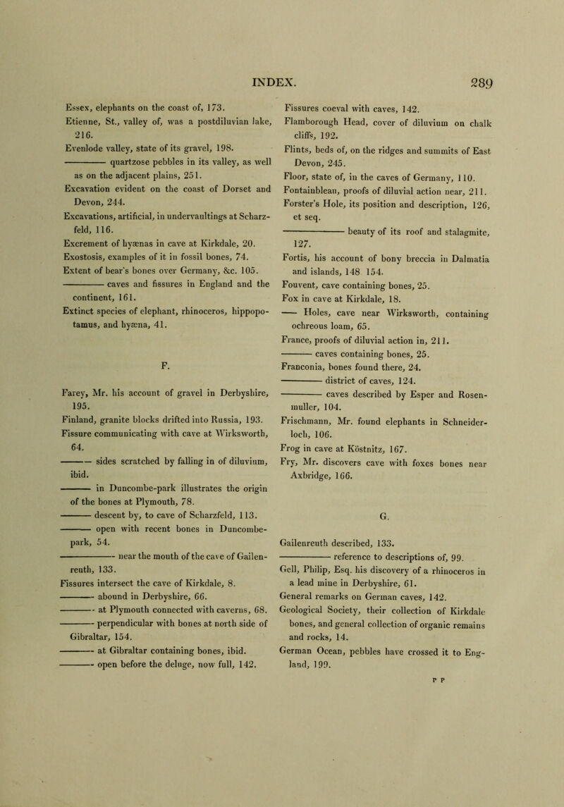 Essex, elephants on the coast of, 173. Etienne, St., valley of, was a postdiluvian lake, 216. Evenlode valley, state of its gravel, 198. quartzose pebbles in its valley, as well as on the adjacent plains, 251. Excavation evident on the coast of Dorset and Devon, 244. Excavations, artificial, in undervaultings at Scharz- feld, 116. Excrement of hyaenas in cave at Kirkdale, 20. Exostosis, examples of it in fossil bones, 74. Extent of bear's bones over Germany, &c. 105. caves and fissures in England and the continent, 161. Extinct species of elephant, rhinoceros, hippopo- tamus, and hyaena, 41. F. Farey, Mr. his account of gravel in Derbyshire, 195. Finland, granite blocks drifted into Russia, 193. Fissure communicating with cave at Wirksworth, 64. sides scratched by falling in of diluvium, ibid. in Duncombe-park illustrates the origin of the bones at Plymouth, 78. descent by, to cave of Scharzfeld, 113. open with recent bones in Duncombe- park, 54. near the mouth of the cave of Gailen- reuth, 133. Fissures intersect the cave of Kirkdale, 8. abound in Derbyshire, 66. at Plymouth connected with caverns, 68. perpendicular with bones at north side of Gibraltar, 154. at Gibraltar containing bones, ibid. open before the deluge, now full, 142. Fissures coeval with caves, 142. Flamborough Head, cover of diluvium on chalk cliffs, 192. Flints, beds of, on the ridges and summits of East Devon, 245. Floor, state of, in the caves of Germany, 110. Fontainblean, proofs of diluvial action near, 211. Forster’s Hole, its position and description, 126, et seq. —— beauty of its roof and stalagmite, 127. Fortis, his account of bony breccia in Dalmatia and islands, 148 154. Fouvent, cave containing bones, 25. Fox in cave at Kirkdale, 18. Holes, cave near Wirksworth, containing ochreous loam, 65. France, proofs of diluvial action in, 211. caves containing bones, 25. Franconia, bones found there, 24. district of caves, 124. caves described by Esper and Rosen- muller, 104. Frischmann, Mr. found elephants in Schneider- loch, 106. Frog in cave at Kostnitz, 167. Fry, Mr. discovers cave with foxes bones near Axbridge, 166. G. Gailenreuth described, 133. reference to descriptions of, 99. Gell, Philip, Esq. his discovery of a rhinoceros in a lead mine in Derbyshire, 61. General remarks on German caves, 142. Geological Society, their collection of Kirkdale bones, and general collection of organic remains and rocks, 14. German Ocean, pebbles have crossed it to Eng- land, 199. r p
