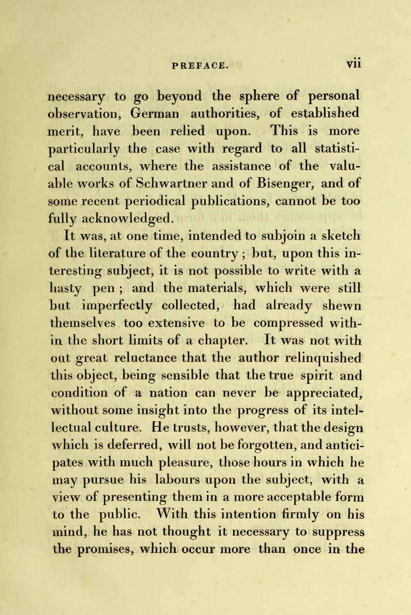 necessary to go beyond the sphere of personal observation, German authorities, of established merit, have been relied upon. This is more particularly the case with regard to all statisti- cal accounts, where the assistance of the valu- able works of Schwartner and of Bisenger, and of some recent periodical publications, cannot be too fully acknowledged. It was, at one time, intended to subjoin a sketch of the literature of the country ; but, upon this in- teresting subject, it is not possible to write with a hasty pen ; and the materials, which were still but imperfectly collected, had already shewn themselves too extensive to be compressed with- iu the short limits of a chapter. It was not with out great reluctance that the author relinquished this object, being sensible that the true spirit and condition of a nation can never be appreciated, without some insight into the progress of its intel- lectual culture. He trusts, however, that the design which is deferred, will not be forgotten, and antici- pates with much pleasure, those hours in which he may pursue his labours upon the subject, with a view of presenting them in a more acceptable form to the public. With this intention firmly on his mind, he has not thought it necessary to suppress the promises, which occur more than once in the