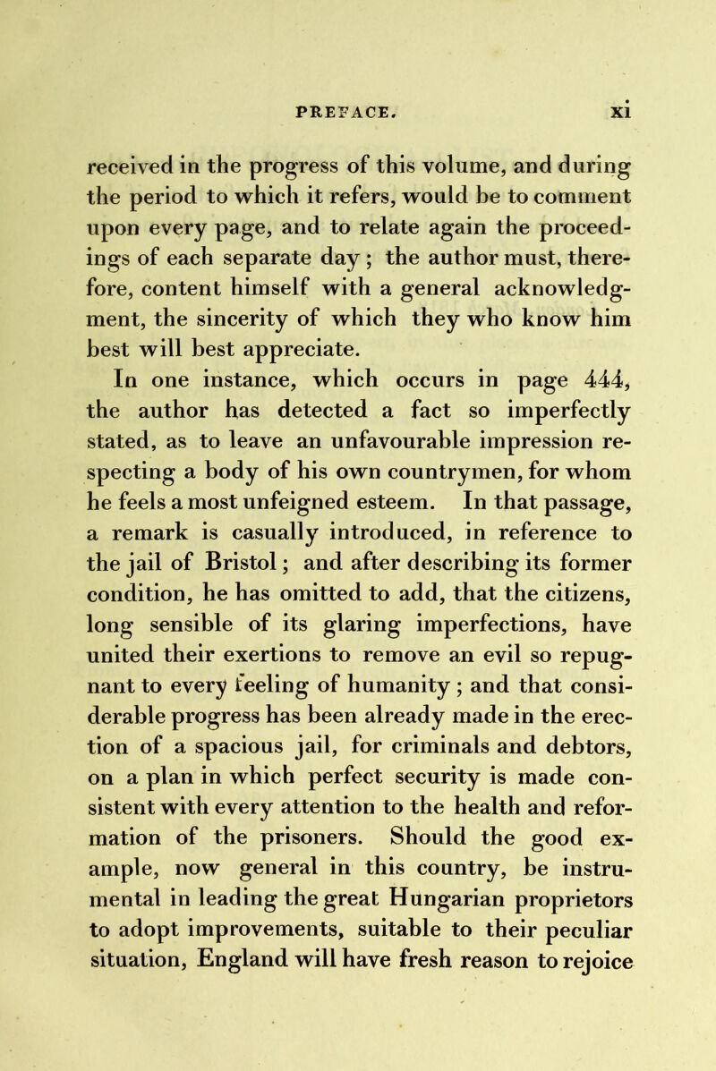 received in the progress of this volume, and during the period to v^^hich it refers, would be to comment upon every page, and to relate again the proceed- ings of each separate day ; the author must, there- fore, content himself with a general acknowledg- ment, the sincerity of which they who know him best will best appreciate. In one instance, which occurs in page 444, the author has detected a fact so imperfectly stated, as to leave an unfavourable impression re- specting a body of his own countrymen, for whom he feels a most unfeigned esteem. In that passage, a remark is casually introduced, in reference to the jail of Bristol; and after describing its former condition, he has omitted to add, that the citizens, long sensible of its glaring imperfections, have united their exertions to remove an evil so repug- nant to every feeling of humanity; and that consi- derable progress has been already made in the erec- tion of a spacious jail, for criminals and debtors, on a plan in which perfect security is made con- sistent with every attention to the health and refor- mation of the prisoners. Should the good ex- ample, now general in this country, be instru- mental in leading the great Hungarian proprietors to adopt improvements, suitable to their peculiar situation, England will have fresh reason to rejoice