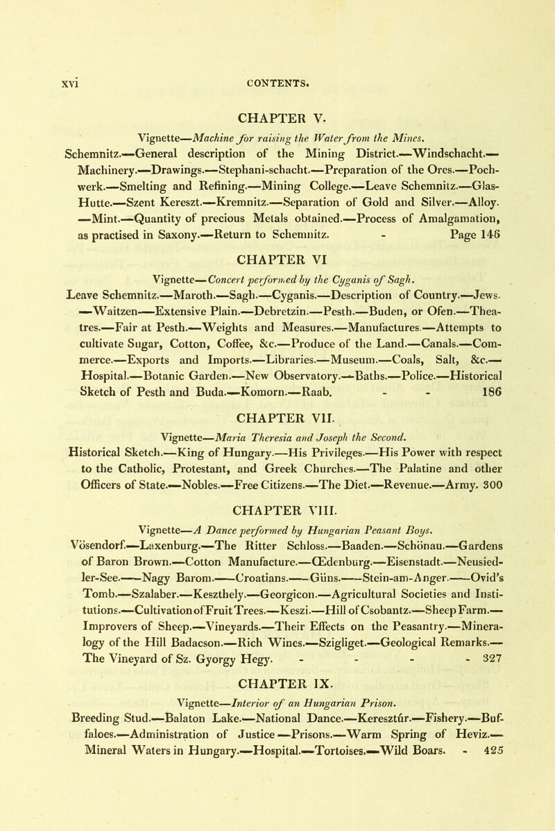 CHAPTER V. Vignette—Machine for raising the Water from the Mines. Schemnitz.—-General description of the Mining District.—Windschacht.— Machinery.—Drawings.—Stephani-schacht—Preparation of the Ores.—Poch- werk.—Smelting and Refining.—Mining College.—Leave Schemnitz.—Glas- Hutte.—Szent Kereszt.—Kremnitz.—Separation of Gold and Silver.—Alloy. —Mint.—Quantity of precious Metals obtained.—Process of Amalgamation, as practised in Saxony.—Return to Schemnitz. - Page 146 CHAPTER VI Yignette—Concert pe formed by the Cyganis of Sagh. Leave Schemnitz.—Maroth.—Sagh.—Cyganis.—Description of Country.—Jews. —Waitzen—Extensive Plain.—Debretzin.—Pesth.—Buden, or Ofen.—Thea- tres.—Fair at Pesth.—Weights and Measures.—Manufactures.—Attempts to cultivate Sugar, Cotton, Coffee, &c.—Produce of the Land.—Canals.—Com- merce.—Exports and Imports.—Libraries.—Museum.—Coals, Salt, &c.— Hospital.—Botanic Garden.—New Observatory.—Baths.—Police.—Historical Sketch of Pesth and Buda.—Komorn.—Raab. - - 186 CHAPTER VII. Vignette—Maria Theresia and Joseph the Second, Historical Sketch.—King of Hungary.—His Privileges.—His Power with respect to the Catholic, Protestant, and Greek Churches.—The Palatine and other Officers of State.—Nobles.—Free Citizens—The Diet.—Revenue.—Army. 300 CHAPTER VIII. Vignette—A Dance pe formed by Hungarian Peasant Boys. Vdsendorf.—Laxenburg.—The Ritter Schloss.—Baaden.—Schbnau.—Gardens of Baron Brown.—Cotton Manufacture.—CEdenburg.—Eisenstadt.—Neusied- ler-See Nagy Barom. Croatians. Giins. Stein-am-Anger. Ovid's Tomb.—Szalaber.—Keszthely.—Georgicon.—Agricultural Societies and Insti- tutions.—Cultivation of FruitTrees.—Keszi.—Hill ofCsobantz.—Sheep Farm.— Improvers of Sheep.—Vineyards.—Their Effects on the Peasantry.—Minera- logy of the Hill Badacson.—Rich Wines.—Szigliget.—Geological Remarks.— The Vineyard of Sz. Gyorgy Hegy. _ - - - 327 CHAPTER IX. Vignette—Interior of an Hungarian Prison. Breeding Stud.—Balaton Lake.—National Dance.—Keresztur.—Fishery.—Buf- faloes.—Administration of Justice—Prisons.—Warm Spring of Heviz.— Mineral Waters in Hungary.—Hospital.—Tortoises.—Wild Boars. - 425