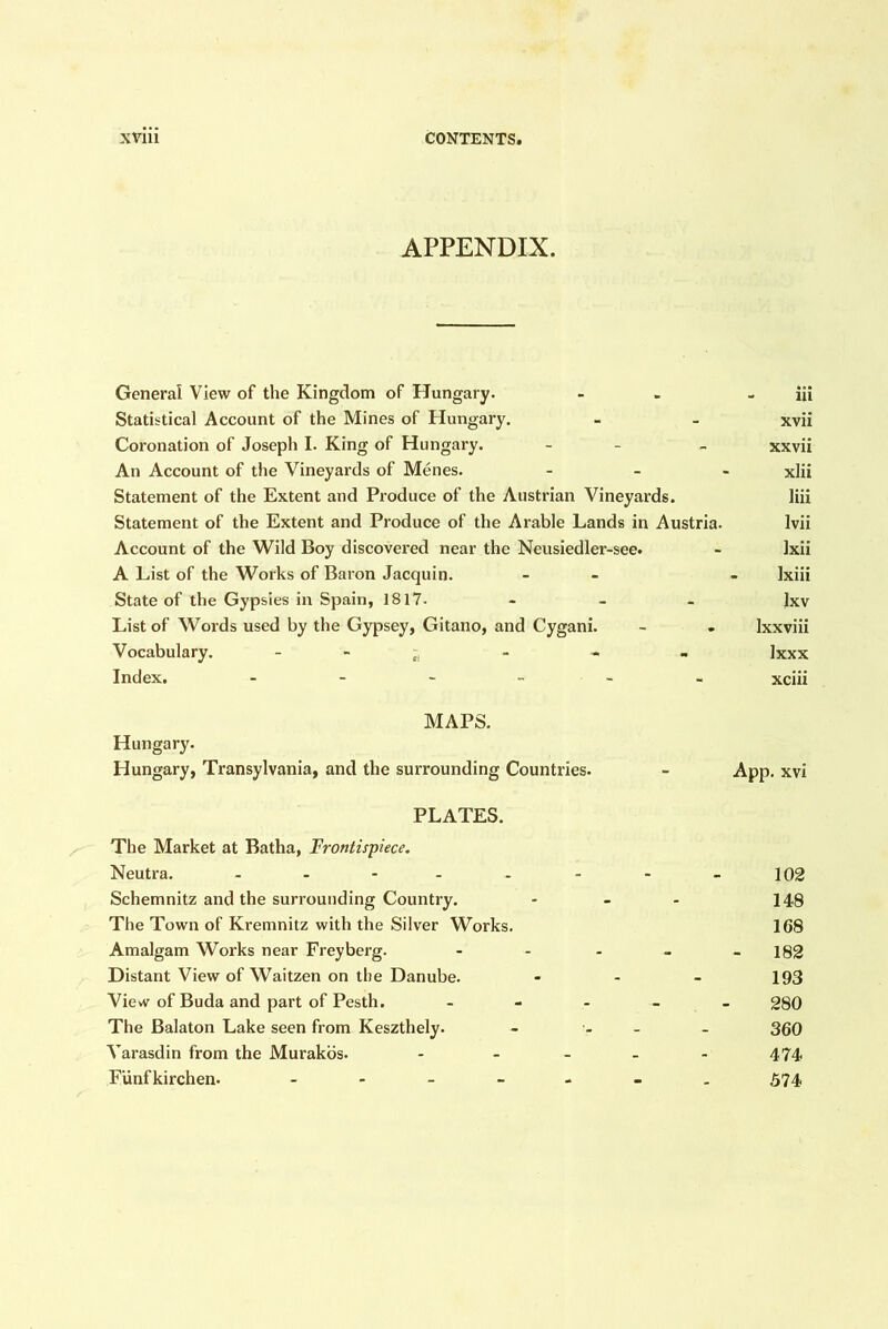 APPENDIX. General View of the Kingdom of Hungary. - - - iii Statistical Account of the Mines of Hungary. - - xvii Coronation of Joseph I. King of Hungary. - - - xxvii An Account of the Vineyards of Menes. - _ - xlii Statement of the Extent and Produce of the Austrian Vineyards. liii Statement of the Extent and Produce of the Arable Lands in Austria. Ivii Account of the Wild Boy discovei*ed near the Neusiedler-see. - Ixii A List of the Works of Baron Jacquin. - - - Ixiii State of the Gypsies in Spain, 1817- - - - Ixv List of Words used by the Gypsey, Gitano, and Cygani. - . Ixxviii Vocabulary. - - ^ - - - Ixxx Index. xciii MAPS. Hungary. Hungary, Transylvania, and the surrounding Countries. PLATES. The Market at Batha, Frontispiece, Neutra. Schemnitz and the surrounding Country. The Town of Kremnitz with the Silver Works. Amalgam Works near Freyberg. Distant View of Waitzen on the Danube. View of Buda and part of Pesth. _ - - The Balaton Lake seen from Keszthely. Varasdin from the Murakbs. . _ _ Funfkirchen. „ App. xvi 102 148 168 - 182 193 280 360 474 574