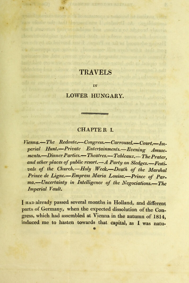 TRAVELS IN LOWER HUNGARY. CHAPTER I. Vienna.— The Redoute,—Congress,—Carrousel.—Court, Im- perial Hunt.—Private Entertainments.—Evening Amuse- ments.—Dinner Parties.—Theatres.— Tableaux. The Prater^ and other places of public resort.—A Party on Sledges. Festi- vals of the Church.—Holy Week.—Death of the Marshal Prince de Ligne.—Empress Maria Louisa.—Prince of Par- ma.—Uncertainty in Intelligence of the Negociations. The Imperial Vault. X HAD already passed several months in Holland, and different parts of Germany, when the expected dissolution of the Con- gress, which had assembled at Vienna in the autumn of 1814,