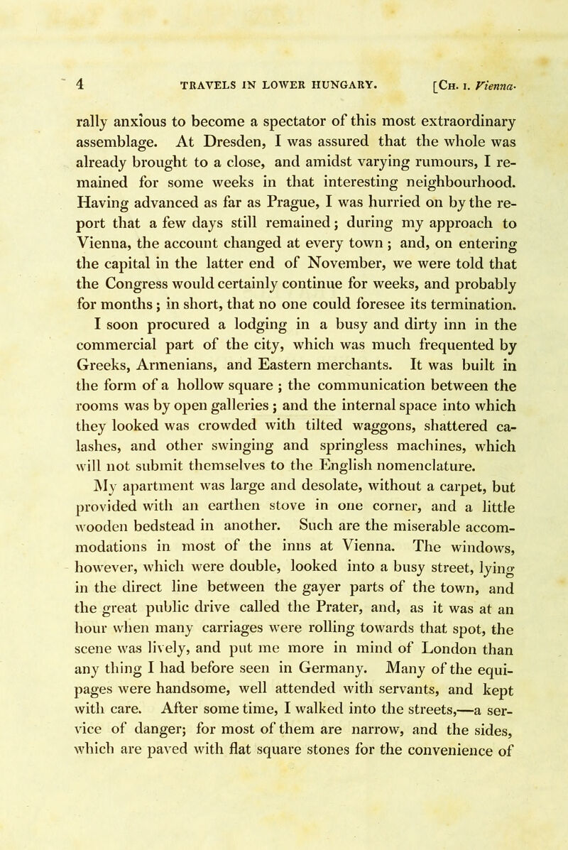 rally anxious to become a spectator of this most extraordinary assemblage. At Dresden, I was assured that the whole was already brought to a close, and amidst varying rumours, I re- mained for some weeks in that interesting neighbourhood. Having advanced as far as Prague, I was hurried on by the re- port that a few days still remained; during my approach to Vienna, the account changed at every town ; and, on entering the capital in the latter end of November, we were told that the Congress would certainly continue for weeks, and probably for months; in short, that no one could foresee its termination. I soon procured a lodging in a busy and dirty inn in the commercial part of the city, which was much frequented by Greeks, Armenians, and Eastern merchants. It was built in the form of a hollow square j the communication between the rooms was by open galleries ; and the internal space into which they looked was crowded with tilted waggons, shattered ca- lashes, and other swinging and springless machines, which will not submit themselves to the English nomenclature. My apartment was large and desolate, without a carpet, but provided with an earthen stove in one corner, and a little wooden bedstead in another. Such are the miserable accom- modations in most of the inns at Vienna. The windows, however, which were double, looked into a busy street, lying in the direct line between the gayer parts of the town, and the great public drive called the Prater, and, as it was at an hour when many carriages were rolling towards that spot, the scene was lively, and put me more in mind of London than any thing I had before seen in Germany. Many of the equi- pages were handsome, well attended with servants, and kept with care. After some time, I walked into the streets,—a ser- vice of danger; for most of them are narrow, and the sides, which are paved with flat square stones for the convenience of