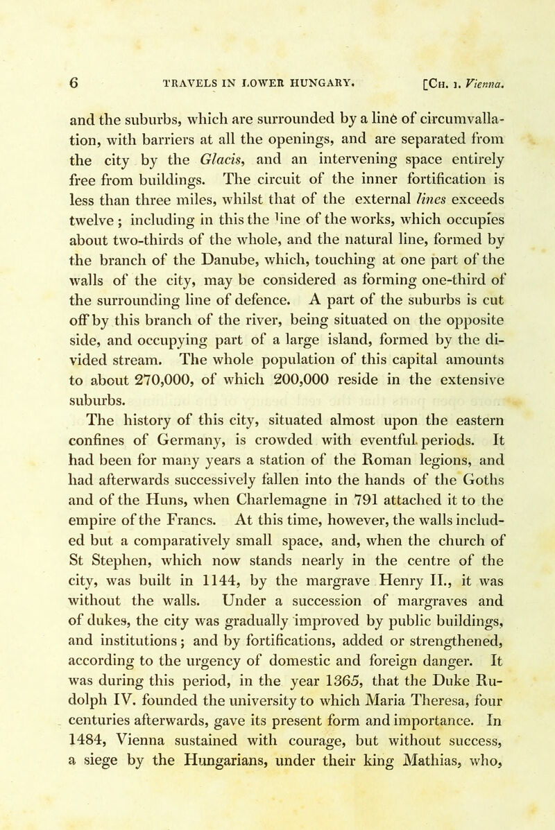 and the suburbs, which are surrounded by a lin6 of circumvalla- tion, with barriers at all the openings, and are separated from the city by the Glacis., and an intervening space entirely free from buildings. The circuit of the inner fortification is less than three miles, whilst that of the external lines exceeds twelve ; including in this the fine of the works, which occupies about two-thirds of the whole, and the natural line, formed by the branch of the Danube, which, touching at one part of the walls of the city, may be considered as forming one-third of the surrounding line of defence. A part of the suburbs is cut off by this branch of the river, being situated on the opposite side, and occupying part of a large island, formed by the di- vided stream. The whole population of this capital amounts to about 270,000, of which 200,000 reside in the extensive suburbs. The history of this city, situated almost upon the eastern confines of Germany, is crowded with eventful, periods. It had been for many years a station of the Roman legions, and had afterwards successively fallen into the hands of the Goths and of the Huns, when Charlemagne in 791 attached it to the empire of the Francs. At this time, however, the walls includ- ed but a comparatively small space, and, when the church of St Stephen, which now stands nearly in the centre of the city, was built in 1144, by the margrave Henry II., it was without the walls. Under a succession of margraves and of dukes, the city was gradually improved by public buildings, and institutions; and by fortifications, added or strengthened, according to the urgency of domestic and foreign danger. It was during this period, in the year 1365, that the Duke Ru- dolph IV. founded the university to which Maria Theresa, four _ centuries afterwards, gave its present form and importance. In 1484, Vienna sustained with courage, but without success, a siege by the Hungarians, under their king Mathias, who,