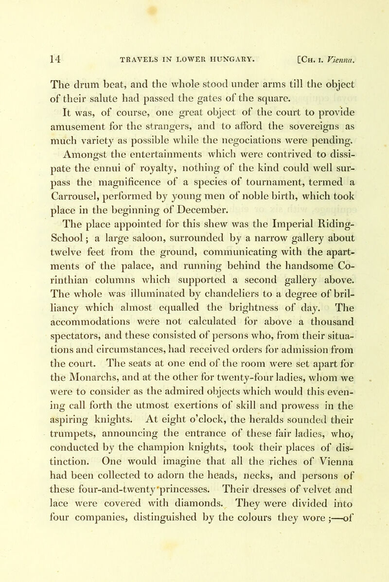 The drum beat, and the whole stood under arms till the object of their salute had passed the gates of the square. It was, of course, one great object of the court to provide amusement for the strangers, and to afford the sovereigns as much variety as possible while the negociations were pending. Amongst the entertainments which were contrived to dissi- pate the ennui of royalty, nothing of the kind could well sur- pass the magnificence of a species of tournament, termed a Carrousel, performed by young men of noble birth, which took place in the beginning of December. The place appointed for this shew was the Imperial Riding- School ; a large saloon, surrounded by a narrow gallery about twelve feet from the ground, communicating with the apart- ments of the palace, and running behind the handsome Co- rinthian columns which supported a second gallery above. The whole was illuminated by chandeliers to a degree of bril- liancy which almost equalled the brightness of day. The accommodations were not calculated for above a thousand spectators, and these consisted of persons who, from their situa- tions and circumstances, had received orders for admission from the court. The seats at one end of the room were set apart for the Monarchs, and at the other for twenty-four ladies, whom we were to consider as the admired objects which would this even- ing call forth the utmost exertions of skill and prowess in the aspiring knights. At eight o’clock, the heralds sounded their trumpets, announcing the entrance of these fair ladies, who, conducted by the champion knights, took their places of dis- tinction. One would imagine that all the riches of Vienna had been collected to adorn the heads, necks, and persons of these four-and-twenty'princesses. Their dresses of velvet and lace were covered with diamonds. They were divided into four companies, distinguished by the colours they wore ;—of