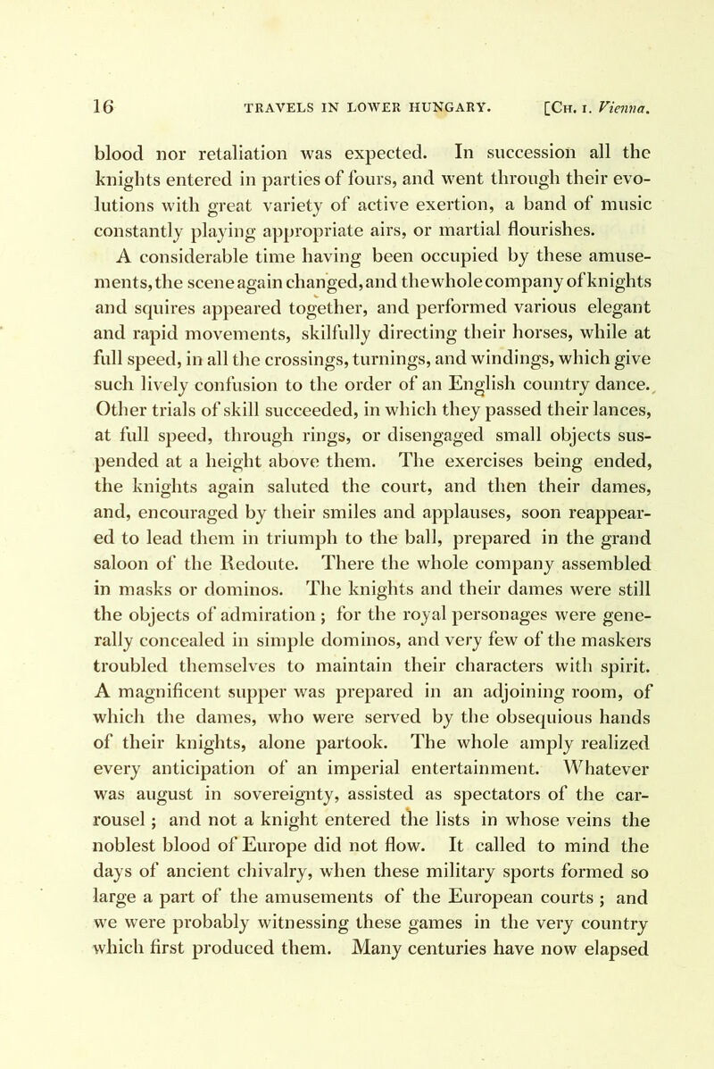 blood nor retaliation was expected. In succession all the knights entered in parties of fours, and went through their evo- lutions with great variety of active exertion, a band of music constantly playing appropriate airs, or martial flourishes. A considerable time having been occupied by these amuse- ments, the scene again changed, and the whole company of knights and squires appeared together, and performed various elegant and rapid movements, skilfully directing their horses, while at full speed, in all the crossings, turnings, and windings, which give such lively confusion to the order of an English country dance.. Other trials of skill succeeded, in which they passed their lances, at full speed, through rings, or disengaged small objects sus- pended at a height above them. The exercises being ended, the knights again saluted the court, and then their dames, and, encouraged by their smiles and applauses, soon reappear- ed to lead them in triumph to the ball, prepared in the grand saloon of the lledoute. There the whole company assembled in masks or dominos. The knights and their dames were still the objects of admiration ; for the royal personages were gene- rally concealed in simple dominos, and very few of the maskers troubled themselves to maintain their characters with spirit. A magnificent supper was prepared in an adjoining room, of which the dames, who were served by the obsequious hands of their knights, alone partook. The whole amply realized every anticipation of an imperial entertainment. Whatever was august in sovereignty, assisted as spectators of the car- rousel ; and not a knight entered the lists in whose veins the noblest blood of Europe did not flow. It called to mind the days of ancient chivalry, when these military sports formed so large a part of the amusements of the European courts ; and we were probably witnessing these games in the very country which first produced them. Many centuries have now elapsed