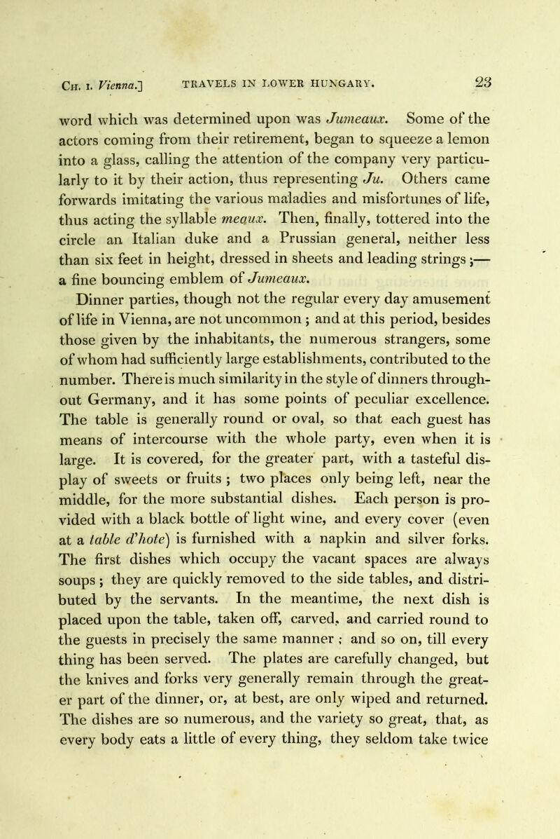 word which was determined upon was Jumeaux. Some of the actors coming from their retirement, began to squeeze a lemon into a glass, calling the attention of the company very particu- larly to it by their action, thus representing Ju. Others came forwards imitating the various maladies and misfortunes of life, thus acting the syllable meaux. Then, finally, tottered into the circle an Italian duke and a Prussian general, neither less than six feet in height, dressed in sheets and leading strings ;— a fine bouncing emblem of Jumeaux. Dinner parties, though not the regular every day amusement of life in Vienna, are not uncommon ; and at this period, besides those given by the inhabitants, the numerous strangers, some of whom had sufficiently large establishments, contributed to the number. There is much similarity in the style of dinners through- out Germany, and it has some points of peculiar excellence. The table is generally round or oval, so that each guest has means of intercourse with the whole party, even when it is large. It is covered, for the greater part, with a tasteful dis- play of sweets or fruits ; two places only being left, near the middle, for the more substantial dishes. Each person is pro- vided with a black bottle of light wine, and every cover (even at a table d'hote') is furnished with a napkin and silver forks. The first dishes which occupy the vacant spaces are always soups ; they are quickly removed to the side tables, and distri- buted by the servants. In the meantime, the next dish is placed upon the table, taken off, carved, and carried round to the guests in precisely the same manner ,• and so on, till every thing has been served. The plates are carefully changed, but the knives and forks very generally remain through the great- er part of the dinner, or, at best, are only wiped and returned. The dishes are so numerous, and the variety so great, that, as every body eats a little of every thing, they seldom take twice