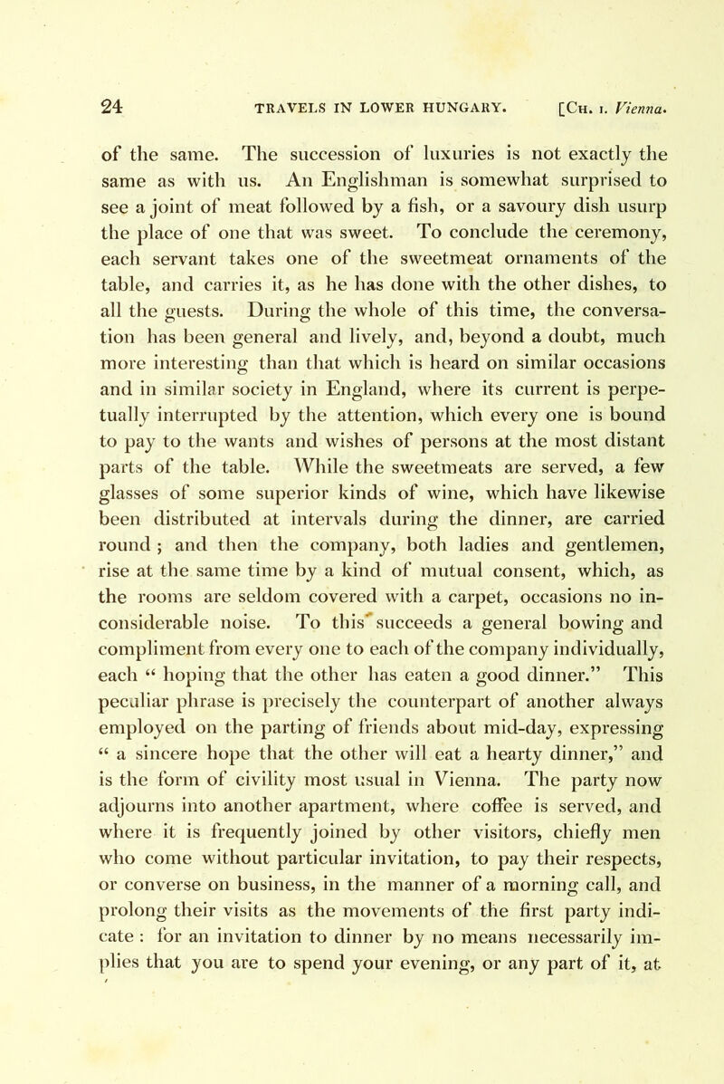 of the same. The succession of luxuries is not exactly the same as with us. An Englishman is somewhat surprised to see a joint of meat followed by a fish, or a savoury dish usurp the place of one that was sweet. To conclude the ceremony, each servant takes one of the sweetmeat ornaments of the table, and carries it, as he has done with the other dishes, to all the guests. During the whole of this time, the conversa- tion has been general and lively, and, beyond a doubt, much more interesting than that which is heard on similar occasions and in similar society in England, where its current is perpe- tually interrupted by the attention, which every one is bound to pay to the wants and wishes of persons at the most distant parts of the table. While the sweetmeats are served, a few glasses of some superior kinds of wine, which have likewise been distributed at intervals during the dinner, are carried round ; and then the company, both ladies and gentlemen, rise at the same time by a kind of mutual consent, which, as the rooms are seldom covered with a carpet, occasions no in- considerable noise. To this'^ succeeds a general bowing and compliment from every one to each of the company individually, each “ hoping that the other has eaten a good dinner.” This peculiar phrase is precisely the counterpart of another always employed on the parting of friends about mid-day, expressing “ a sincere hope that the other will eat a hearty dinner,” and is the form of civility most usual in Vienna. The party now adjourns into another apartment, where coffee is served, and where it is frequently joined by other visitors, chiefly men who come without particular invitation, to pay their respects, or converse on business, in the manner of a morning call, and prolong their visits as the movements of the first party indi- cate : for an invitation to dinner by no means necessarily im- plies that you are to spend your evening, or any part of it, at