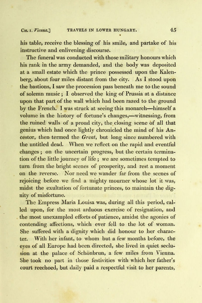 his table, receive the blessing of his smile, and partake of his instructive and enlivening discourse. The funeral was conducted with those military honours which his rank in the army demanded, and the body was deposited at a small estate which the prince possessed upon the Kalen- berg, about four miles distant from the city. As I stood upon the bastions, I saw the procession pass beneath me to the sound of solemn music; I observed the king of Prussia at a distance upon that part of the wall which had been razed to the ground by the French. I was struck at seeing this monarch—himself a volume in the history of fortune’s changes,—witnessing, from the ruined walls of a proud city, the closing scene of all that genius which had once lightly chronicled the mind of his An- cestor, then termed the Great, but long since numbered with the untitled dead. When we reflect on the rapid and eventful changes ; on the uncertain progress, but the certain termina- tion of the little journey of life ; we are sometimes tempted to turn from the bright scenes of prosperity, and rest a moment on the reverse. Nor need we wander far from the scenes of rejoicing before we find a mighty mourner whose lot it was, midst the exultation of fortunate princes, to maintain the dig- nity of misfortune. The Empress Maria Louisa was, during all this period, cal- led upon, for the most arduous exercise of resignation, and the most unexampled efforts of patience, amidst the agonies of contending affections, which ever fell to the lot of woman. She suffered with a dignity which did honour to her charac- ter. With her infant, to whom but a few months before, the eyes of all Europe had been directed, she lived in quiet seclu- sion at the palace of Schdnbrun, a few miles from Vienna. She took no part in those festivities with which her father’s court reechoed, but daily paid a respectful visit to her parents.