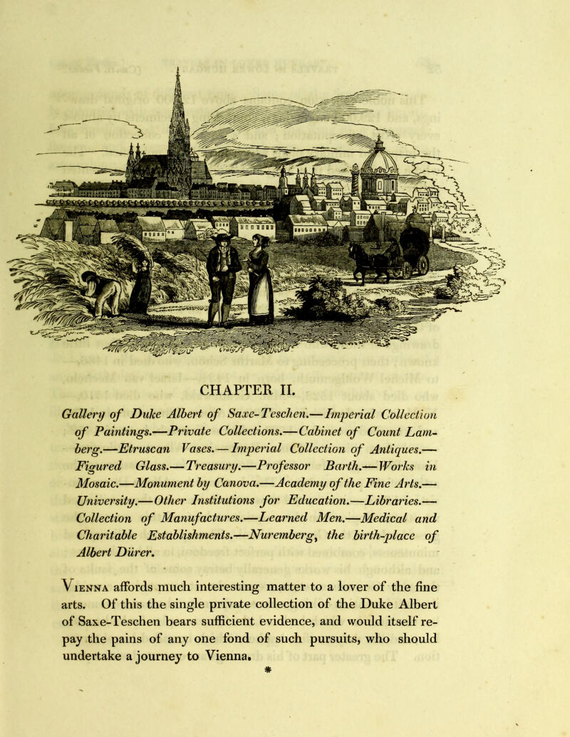 ■q 0 I I CHAPTER II. Gallery of Duke Albert of Saxc-Teschen.—Imperial Collection of Paintings.—Private Collections.—Cabinet of Count Lam- berg.—Etruscan Vases.—Imperial Collection of Antiques.— Figured Glass.— Treasury.—Professor Barth.-^Works in Mosaic.—Monument by Canova.—Academy of the Fine Aids.—‘ University.—Other Institutions for Education.—Libraries.— Collection of Manufactures.—Learned Men.—Medical and Charitable Establishments.—Nuremberg^ the birth-place of Albert Durer, VlENNA affords much interesting matter to a lover of the fine arts. Of this the single private collection of the Duke Albert of Saxe-Teschen bears sufficient evidence, and would itself re- pay the pains of any one fond of such pursuits, who should undertake a journey to Vienna. *