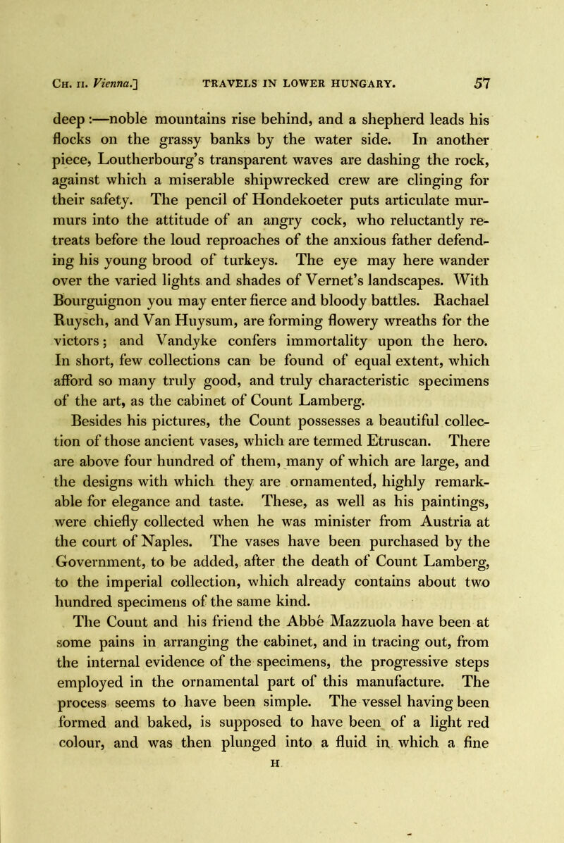 deep:—noble mountains rise behind, and a shepherd leads his flocks on the grassy banks by the water side. In another piece, Loutherbourg’s transparent waves are dashing the rock, against which a miserable shipwrecked crew are clinging for their safety. The pencil of Hondekoeter puts articulate mur- murs into the attitude of an angry cock, who reluctantly re- treats before the loud reproaches of the anxious father defend- ing his young brood of turkeys. The eye may here wander over the varied lights and shades of Vernet’s landscapes. With Bourguignon you may enter fierce and bloody battles. Rachael Ruysch, and Van Huysum, are forming flowery wreaths for the victors; and Vandyke confers immortality upon the herOi In short, few collections can be found of equal extent, which afford so many truly good, and truly characteristic specimens of the art, as the cabinet of Count Lamberg. Besides his pictures, the Count possesses a beautiful collec- tion of those ancient vases, which are termed Etruscan. There are above four hundred of them, many of which are large, and the designs with which they are ornamented, highly remark- able for elegance and taste. These, as well as his paintings, were chiefly collected when he was minister from Austria at the court of Naples. The vases have been purchased by the Government, to be added, after the death of Count Lamberg, to the imperial collection, which already contains about two hundred specimens of the same kind. The Count and his friend the Abbe Mazzuola have been at some pains in arranging the cabinet, and in tracing out, from the internal evidence of the specimens, the progressive steps employed in the ornamental part of this manufacture. The process seems to have been simple. The vessel having been formed and baked, is supposed to have been of a light red colour, and was then plunged into a fluid in which a fine H