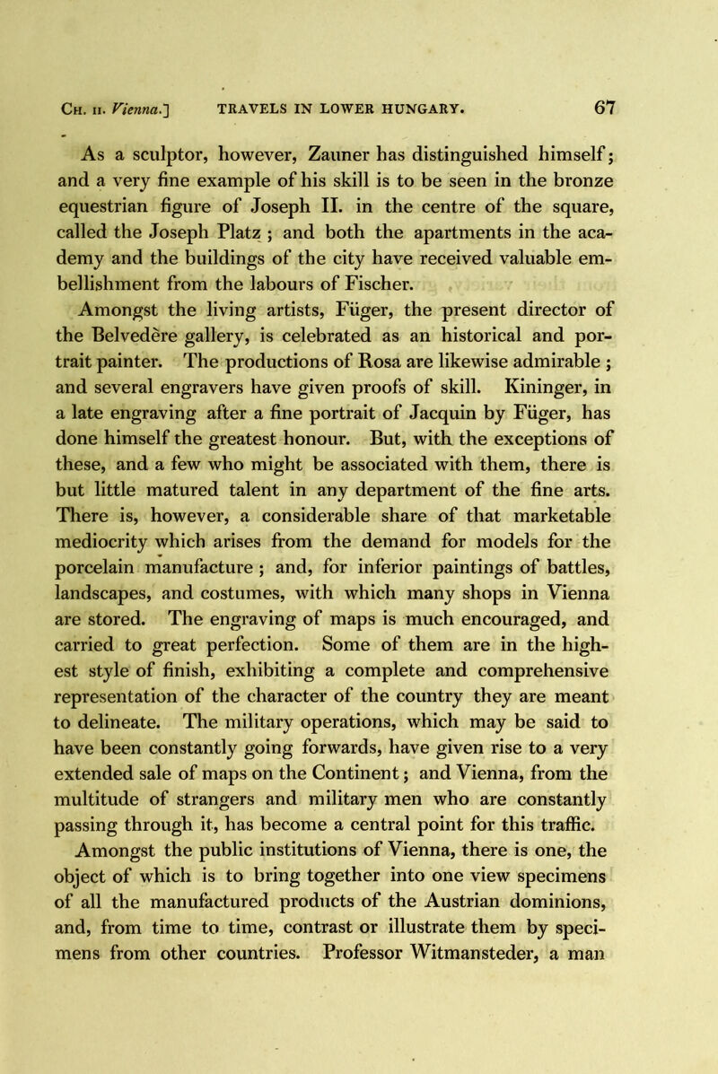 As a sculptor, however, Zaimer has distinguished himself j and a very fine example of his skill is to be seen in the bronze equestrian figure of Joseph II. in the centre of the square, called the Joseph Platz ; and both the apartments in the aca- demy and the buildings of the city have received valuable em- bellishment from the labours of Fischer. Amongst the living artists, Fiiger, the present director of the Belvedere gallery, is celebrated as an historical and por- trait painter. The productions of Rosa are likewise admirable ; and several engravers have given proofs of skill. Kininger, in a late engraving after a fine portrait of Jacquin by Fiiger, has done himself the greatest honour. But, with the exceptions of these, and a few who might be associated with them, there is but little matured talent in any department of the fine arts. There is, however, a considerable share of that marketable mediocrity which arises from the demand for models for the porcelain manufacture ; and, for inferior paintings of battles, landscapes, and costumes, with which many shops in Vienna are stored. The engraving of maps is much encouraged, and carried to great perfection. Some of them are in the high- est style of finish, exhibiting a complete and comprehensive representation of the character of the country they are meant to delineate. The military operations, which may be said to have been constantly going forwards, have given rise to a very extended sale of maps on the Continent; and Vienna, from the multitude of strangers and military men who are constantly passing through it, has become a central point for this traffic. Amongst the public institutions of Vienna, there is one, the object of which is to bring together into one view specimens of all the manufactured products of the Austrian dominions, and, from time to time, contrast or illustrate them by speci- mens from other countries. Professor Witmansteder, a man