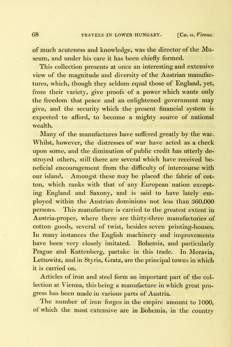 of much acuteness and knowledge, was the director of the Mu- seum, and under his care it has been chiefly formed. This collection presents at once an interesting and extensive view of the magnitude and diversity of the Austrian manufac- tures, which, though they seldom equal those of England, yet, from their variety, give proofs of a power which wants only the freedom that peace and an enlightened government may give, and the security which the present financial system is expected to afford, to become a mighty source of national wealth. Many of the manufactures have suffered greatly by the war. Whilst, however, the distresses of war have acted as a check upon some, and the diminution of public credit has utterly de- stroyed others, still there are several which have received be- neficial encouragement from the difficulty of intercourse with our island. Amongst these may be placed the fabric of cot- ton, which ranks with that of any European nation except- ing England and Saxony, and is said to have lately em- ployed within the Austrian dominions not less than 360,000 persons. This manufacture is carried to the greatest extent in Austria-proper, where there are thirty-three manufactories of cotton goods, several of twist, besides seven printing-houses. In many instances the English machinery and improvements have been very closely imitated. Bohemia, and particularly Prague and Kuttenberg, partake in this trade. In Moravia, Lettowitz, and in Styria, Gratz, are the principal towns in which it is carried on. Articles of iron and steel form an important part of the col- lection at Vienna, this being a manufacture in which great pro- gress has been made in various parts of Austria. The number of iron forges in the empire amount to 1000, of which the most extensive are in Bohemia, in the country